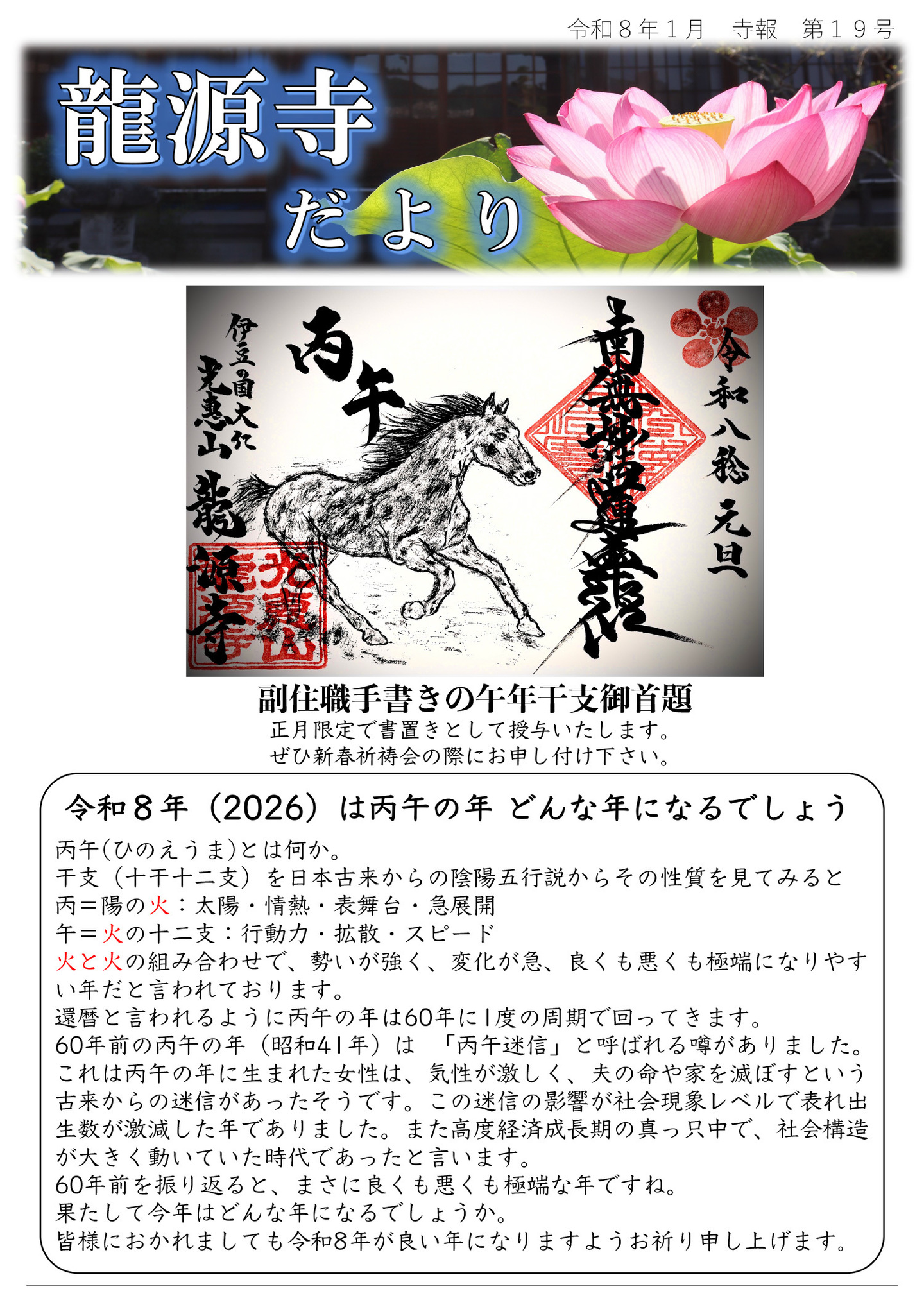 龍源寺だより 令和8年1月 寺報 第19号 住職手書きの午年干支御首題・正月限定で書置きとして授与いたします。 ぜひ新春祈祷会の際にお申し付け下さい。 令和８年（2026）は丙午の年 どんな年になるでしょう。丙午(ひのえうま)とは何か。干支（十干十二支）を日本古来からの陰陽五行説からその性質を見てみると丙＝陽の火：太陽・情熱・表舞台・急展開 午＝火の十二支：行動力・拡散・スピード、火と火の組み合わせで、勢いが強く、変化が急、良くも悪くも極端になりやすい年だと言われております。 還暦と言われるように丙午の年は60年に1度の周期で回ってきます。60年前の丙午の年（昭和41年）は 「丙午迷信」と呼ばれる噂がありました。 これは丙午の年に生まれた女性は、気性が激しく、夫の命や家を滅ぼすという古来からの迷信があったそうです。この迷信の影響が社会現象レベルで表れ出生数が激減した年でありました。 また高度経済成長期の真っ只中で、社会構造が大きく動いていた時代であったと言います。 60年前を振り返ると、まさに良くも悪くも極端な年ですね。果たして今年はどんな年になるでしょうか。 皆様におかれましても令和8年が良い年になりますようお祈り申し上げます。
