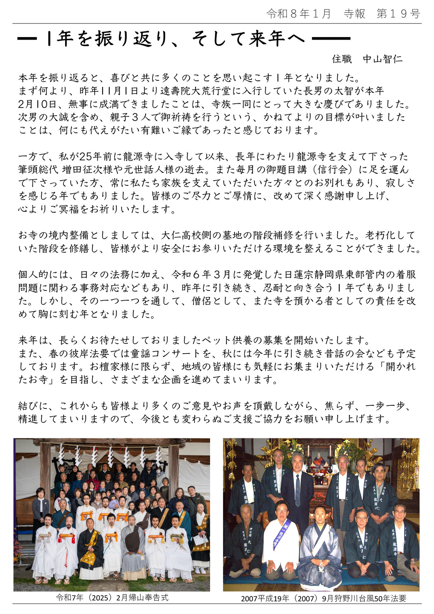 1年を振り返り、そして来年へ 住職 中山智仁 本年を振り返ると、喜びと共に多くのことを思い起こす１年となりました。 まず何より、昨年11月1日より遠壽院大荒行堂に入行していた長男の太智が本年2月10日、無事に成満できましたことは、寺族一同にとって大きな慶びでありました。 次男の大誠を含め、親子３人で御祈祷を行うという、かねてよりの目標が叶いましたことは、何にも代えがたい有難いご縁であったと感じております。 一方で、私が25年前に龍源寺に入寺して以来、長年にわたり龍源寺を支えて下さった筆頭総代 増田征次様や元世話人様の逝去。 また毎月の御題目講（信行会）に足を運んで下さっていた方、常に私たち家族を支えていただいた方々とのお別れもあり、寂しさを感じる年でもありました。 皆様のご尽力とご厚情に、改めて深く感謝申し上げ、心よりご冥福をお祈りいたします。 お寺の境内整備としましては、大仁高校側の墓地の階段補修を行いました。 老朽化していた階段を修繕し、皆様がより安全にお参りいただける環境を整えることができました。 個人的には、日々の法務に加え、令和６年３月に発覚した日蓮宗静岡県東部管内の着服問題に関わる事務対応などもあり、昨年に引き続き、忍耐と向き合う１年でもありました。 しかし、その一つ一つを通して、僧侶として、また寺を預かる者としての責任を改めて胸に刻む年となりました。 来年は、長らくお待たせしておりましたペット供養の募集を開始いたします。 また、春の彼岸法要では童謡コンサートを、秋には今年に引き続き昔話の会なども予定しております。 お檀家様に限らず、地域の皆様にも気軽にお集まりいただける「開かれたお寺」を目指し、さまざまな企画を進めてまいります。 結びに、これからも皆様より多くのご意見やお声を頂戴しながら、焦らず、一歩一歩、精進してまいりますので、今後とも変わらぬご支援ご協力をお願い申し上げます。 左の写真は令和7年（2025）２月帰山奉告式 右の写真は2007平成19年（2007）9月狩野川台風50年法要です。