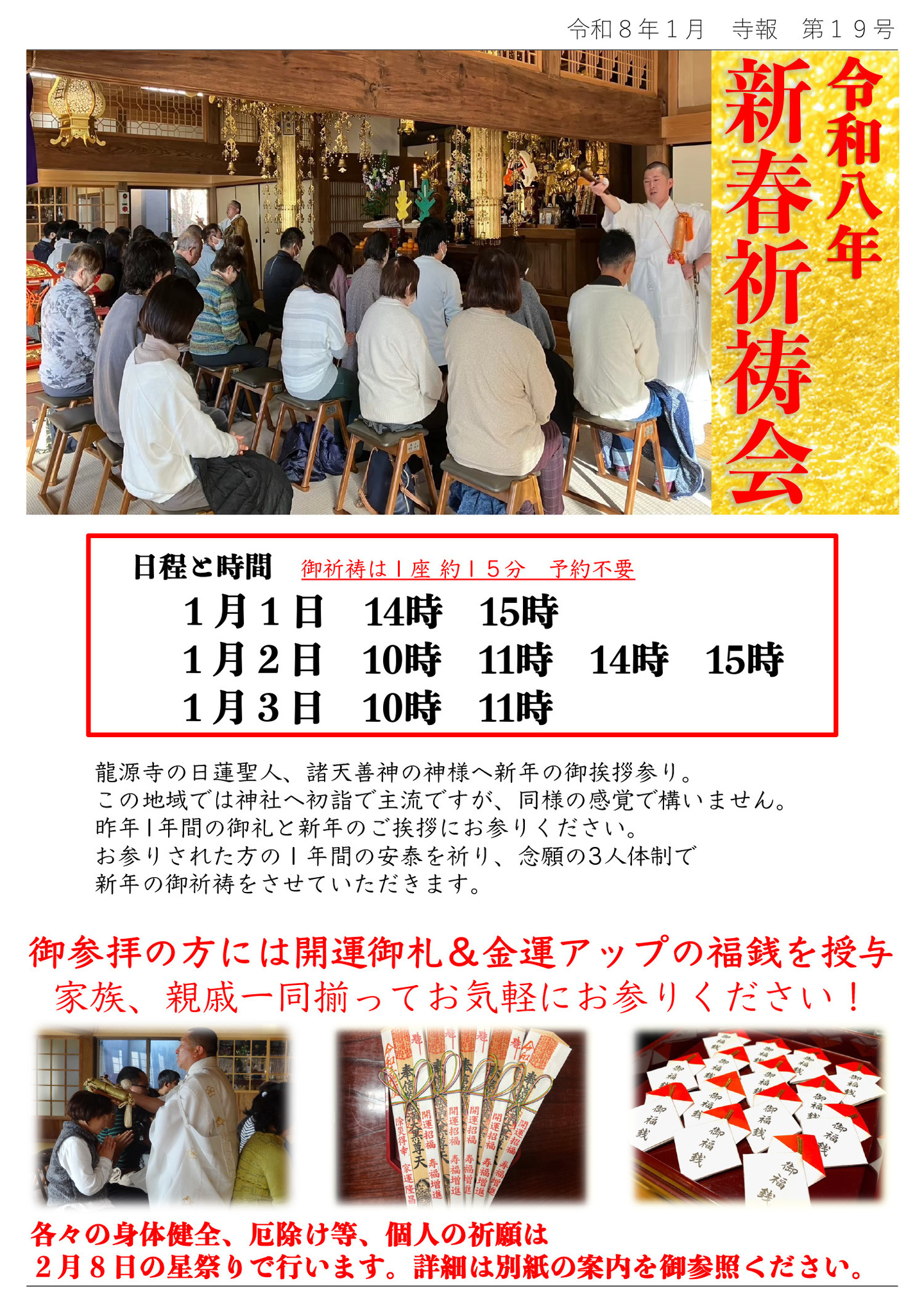 令和八年新春祈祷会 日程と時間 御祈祷は１座 約１５分 予約不要 １月１日14時15時 １月２日10時11時14時15時 １月３日10時11時 龍源寺の日蓮聖人、諸天善神の神様へ新年の御挨拶参り。 この地域では神社へ初詣で主流ですが、同様の感覚で構いません。 昨年１年間の御礼と新年のご挨拶にお参りください。 お参りされた方の１年間の安泰を祈り、念願の３人体制で新年の御祈祷をさせていただきます。 御参拝の方には開運御札＆金運アップの福銭を授与・家族、親戚一同揃ってお気軽にお参りください！ 各々の身体健全、厄除け等、個人の祈願は２月８日の星祭りで行います。 詳細は別紙の案内を御参照ください。