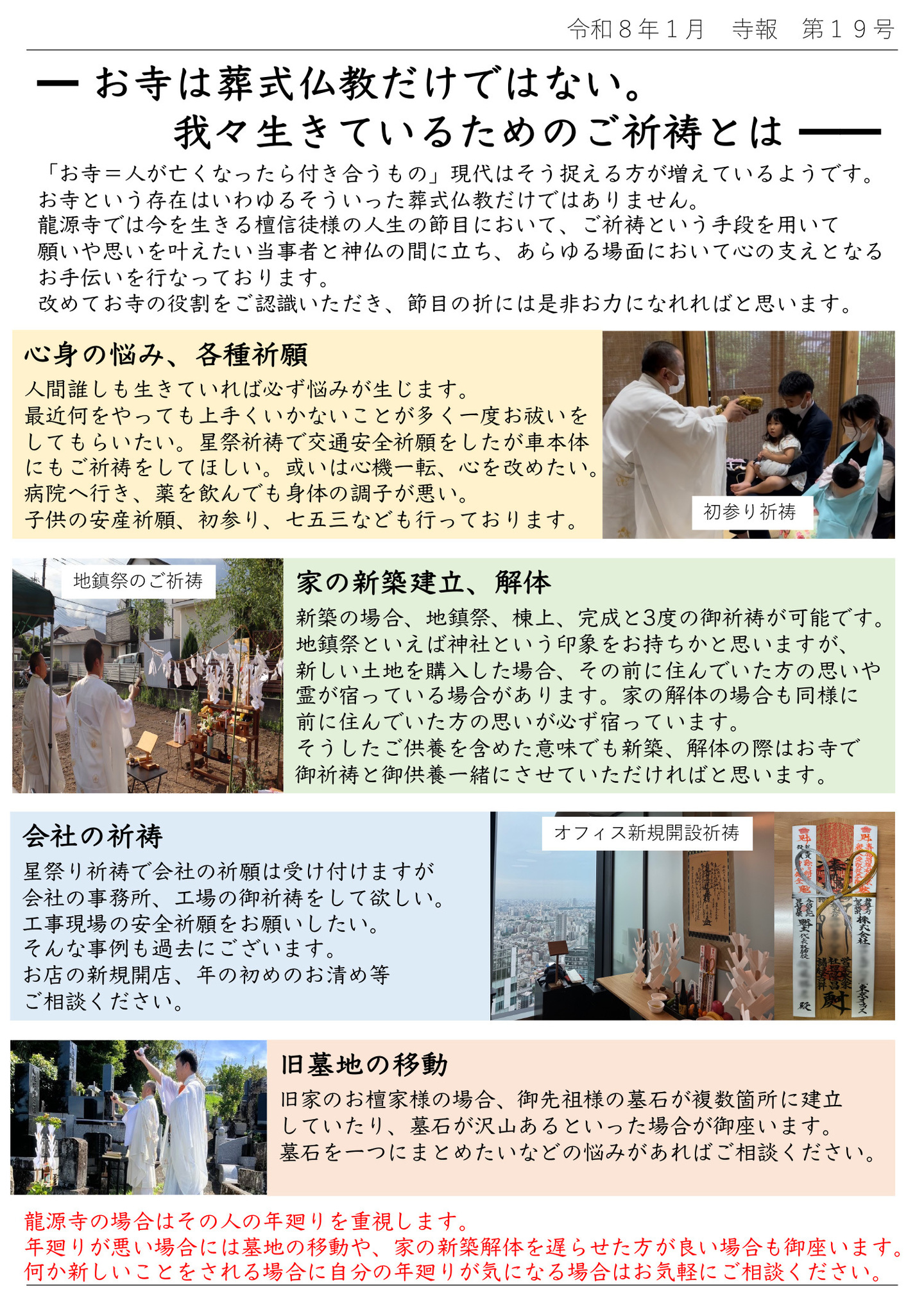 お寺は葬式仏教だけではない。我々生きているためのご祈祷とは 「お寺＝人が亡くなったら付き合うもの」現代はそう捉える方が増えているようです。 お寺という存在はいわゆるそういった葬式仏教だけではありません。 龍源寺では今を生きる檀信徒様の人生の節目において、ご祈祷という手段を用いて、願いや思いを叶えたい当事者と神仏の間に立ち、あらゆる場面において心の支えとなるお手伝いを行なっております。 改めてお寺の役割をご認識いただき、節目の折には是非お力になれればと思います。 心身の悩み、各種祈願・人間誰しも生きていれば必ず悩みが生じます。 最近何をやっても上手くいかないことが多く一度お祓いをしてもらいたい。 星祭祈祷で交通安全祈願をしたが車本体にもご祈祷をしてほしい。 或いは心機一転、心を改めたい。 病院へ行き、薬を飲んでも身体の調子が悪い。 子供の安産祈願、初参り、七五三なども行っております。（写真は初参り祈祷） 家の新築建立、解体・新築の場合、地鎮祭、棟上、完成と3度の御祈祷が可能です。 地鎮祭といえば神社という印象をお持ちかと思いますが、新しい土地を購入した場合、その前に住んでいた方の思いや霊が宿っている場合があります。 家の解体の場合も同様に前に住んでいた方の思いが必ず宿っています。 そうしたご供養を含めた意味でも新築、解体の際はお寺で御祈祷と御供養一緒にさせていただければと思います。（写真は地鎮祭のご祈祷） 会社の祈祷・星祭り祈祷で会社の祈願は受け付けますが、 会社の事務所、工場の御祈祷をして欲しい。 工事現場の安全祈願をお願いしたい。 そんな事例も過去にございます。 お店の新規開店、年の初めのお清め等ご相談ください。（写真はオフィス新規開設祈祷） 旧墓地の移動・旧家のお檀家様の場合、御先祖様の墓石が複数箇所に建立していたり、墓石が沢山あるといった場合が御座います。 墓石を一つにまとめたいなどの悩みがあればご相談ください。 龍源寺の場合はその人の年廻りを重視します。 年廻りが悪い場合には墓地の移動や、家の新築解体を遅らせた方が良い場合も御座います。 何か新しいことをされる場合に自分の年廻りが気になる場合はお気軽にご相談ください。