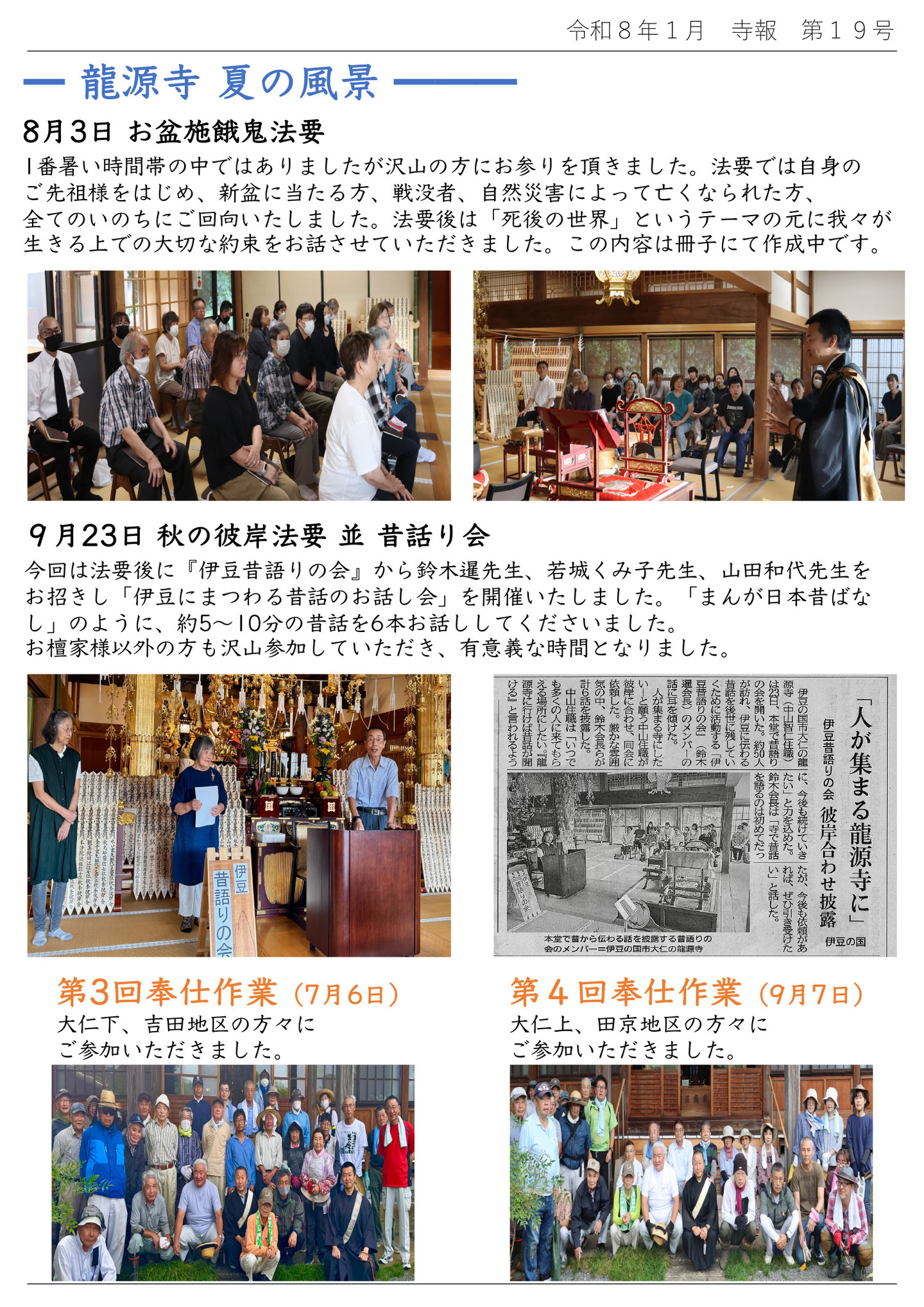 龍源寺 夏の風景 8月3日 お盆施餓鬼法要 １番暑い時間帯の中ではありましたが沢山の方にお参りを頂きました。 法要では自身のご先祖様をはじめ、新盆に当たる方、戦没者、自然災害によって亡くなられた方、全てのいのちにご回向いたしました。 法要後は「死後の世界」というテーマの元に我々が生きる上での大切な約束をお話させていただきました。 この内容は冊子にて作成中です。 9月23日 秋の彼岸法要 並 昔話り会 今回は法要後に『伊豆昔語りの会』から鈴木暹先生、若城くみ子先生、山田和代先生をお招きし「伊豆にまつわる昔話のお話し会」を開催いたしました。 「まんが日本昔ばなし」のように、約5～10分の昔話を6本お話ししてくださいました。 お檀家様以外の方も沢山参加していただき、有意義な時間となりました。 第3回奉仕作業(7月6日)大仁下、吉田地区の方々にご参加いただきました。 第4回奉仕作業(9月7日)大仁上、田京地区の方々にご参加いただきました。