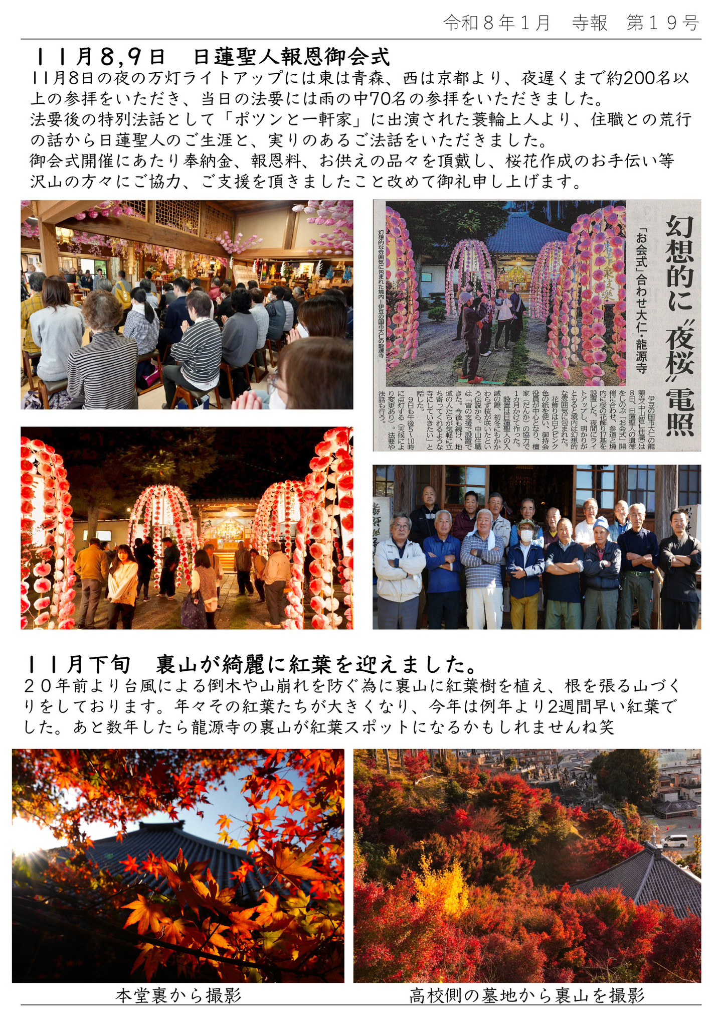 11月8,9日 日蓮聖人報恩御会式 11月8日の夜の万灯ライトアップには東は青森、西は京都より、夜遅くまで約200名以上の参拝をいただき、当日の法要には雨の中70名の参拝をいただきました。 法要後の特別法話として「ポツンと一軒家」に出演された蓑輪上人より、住職との荒行の話から日蓮聖人のご生涯と、実りのあるご法話をいただきました。 御会式開催にあたり奉納金、報恩料、お供えの品々を頂戴し、桜花作成のお手伝い等、沢山の方々にご協力、ご支援を頂きましたこと改めて御礼申し上げます。 11月下旬 裏山が綺麗に紅葉を迎えました。 20年前より台風による倒木や山崩れを防ぐ為に裏山に紅葉樹を植え、根を張る山づくりをしております。 年々その紅葉たちが大きくなり、今年は例年より2週間早い紅葉でした。 あと数年したら龍源寺の裏山が紅葉スポットになるかもしれませんね笑 左の写真は本堂裏から撮影 右の写真は高校側の墓地から裏山を撮影