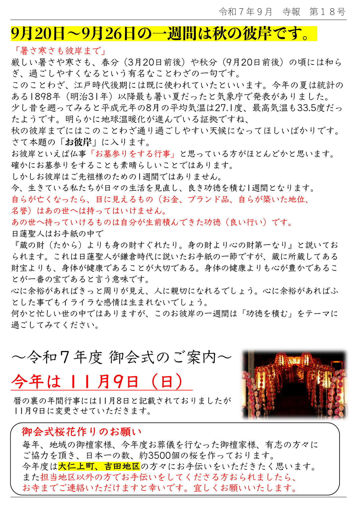 9月20日～9月26日の一週間は秋の彼岸です。 「暑さ寒さも彼岸まで」 厳しい暑さや寒さも、春分(3月20日前後)や秋分(9月20日前後)の頃には和らぎ、過ごしやすくなるという有名なことわざの一句です。 このことわざ、江戶時代後期には既に使われていたといいます。 今年の夏は統計のある1898年(明治31年)以降最も暑い夏だったと気象庁で発表がありました。 少し昔を遡ってみると平成元年の8月の平均気温は27.1度、最高気温も33.5度だったようです。 明らかに地球温暖化が進んでいる証拠ですね、 秋の彼岸までにはこのことわざ通り過ごしやすい天候になってほしいばかりです。 さて本題の「お彼岸」に入ります。 お彼岸といえば仏事「お墓参りをする行事」と思っている方がほとんどかと思います。 確かにお墓参りをすることも素晴らしいことではあります。 しかしお彼岸はご先祖様のための1週間ではありません。 今、生きている私たちが日々の生活を見直し、良き功徳を積む1週間となります。 自らが亡くなったら、目に見えるもの(お金、ブランド品、自らが築いた地位、名誉)はあの世へは持ってはいけません。 あの世へ持っていけるものは自分が生前積んできた功徳(良い行い)です。 日蓮聖人はお手紙の中で『蔵の財(たから)よりも身の財すぐれたり。身の財より心の財第一なり』と説いておられます。 これは日蓮聖人が鎌倉時代に説いたお手紙の一節ですが、蔵に所蔵してある財宝よりも、身体が健康であることが大切である。身体の健康よりも心が豊かであることが一番の宝であると言う意味です。 心に余裕があればきっと周りが見え、人に親切になれるでしょう。心に余裕があればふとした事でもイライラな感情は生まれないでしょう。何かと忙しい世の中ではありますが、このお彼岸の一週間は「功徳を積む」をテーマに過ごしてみてください。 令和7年度 御会式のご案内 毎年、地域の御檀家様、今年度お葬儀を行なった御檀家様、有志の方々にご協力を頂き、日本一の数、約3500個の桜を作っております。 今年度は大仁上町、吉田地区の方々にお手伝いをいただきたく思います。 また担当地区以外の方でお手伝いをしてくださる方おられましたら、お寺までご連絡いただけますと幸いです。宜しくお願いいたします。