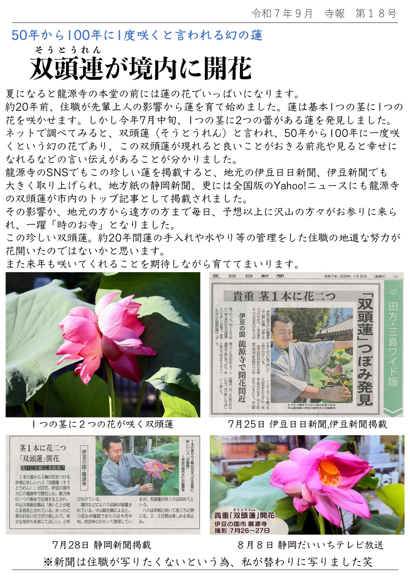 50年から100年に1度咲くと言われる幻の蓮 双頭連（そうとうれん）が境内に開花 夏になると龍源寺の本堂の前には蓮の花でいっぱいになります。 約20年前、住職が先輩上人の影響から蓮を育て始めました。 蓮は基本1つの茎に1つの花を咲かせます。しかし今年7月中旬、1つの茎に2つの蕾がある蓮を発見しました。 ネットで調べてみると、双頭蓮(そうとうれん)と言われ、50年から100年に一度咲くという幻の花であり、この双頭蓮が現れると良いことがおきる前兆や見ると幸せになれるなどの言い伝えがあることが分かりました。 龍源寺のSNSでもこの珍しい蓮を掲載すると、地元の伊豆日日新聞、伊豆新聞でも大きく取り上げられ、地方紙の静岡新聞、更には全国版のYahoo!ニュースにも龍源寺の双頭蓮が市内のトップ記事として掲載されました。 その影響か、地元の方から遠方の方まで毎日、予想以上に沢山の方々がお参りに来られ、一躍「時のお寺」となりました。 この珍しい双頭蓮。約20年間蓮の手入れや水やり等の管理をした住職の地道な努力が花開いたのではないかと思います。 また来年も咲いてくれることを期待しながら育ててまいります。 写真左上は、1つの茎に2つの花が咲く双頭蓮（そうとうれん） 写真右上は、7月25日 伊豆日日新聞,伊豆新聞掲載の記事 写真左下は、7月28日 静岡新聞掲載の記事 写真右下は、 8月8日 静岡だいいちテレビ放送の画面のキャプチャ ※新聞は住職が写りたくないという為、私が替わりに写りました笑