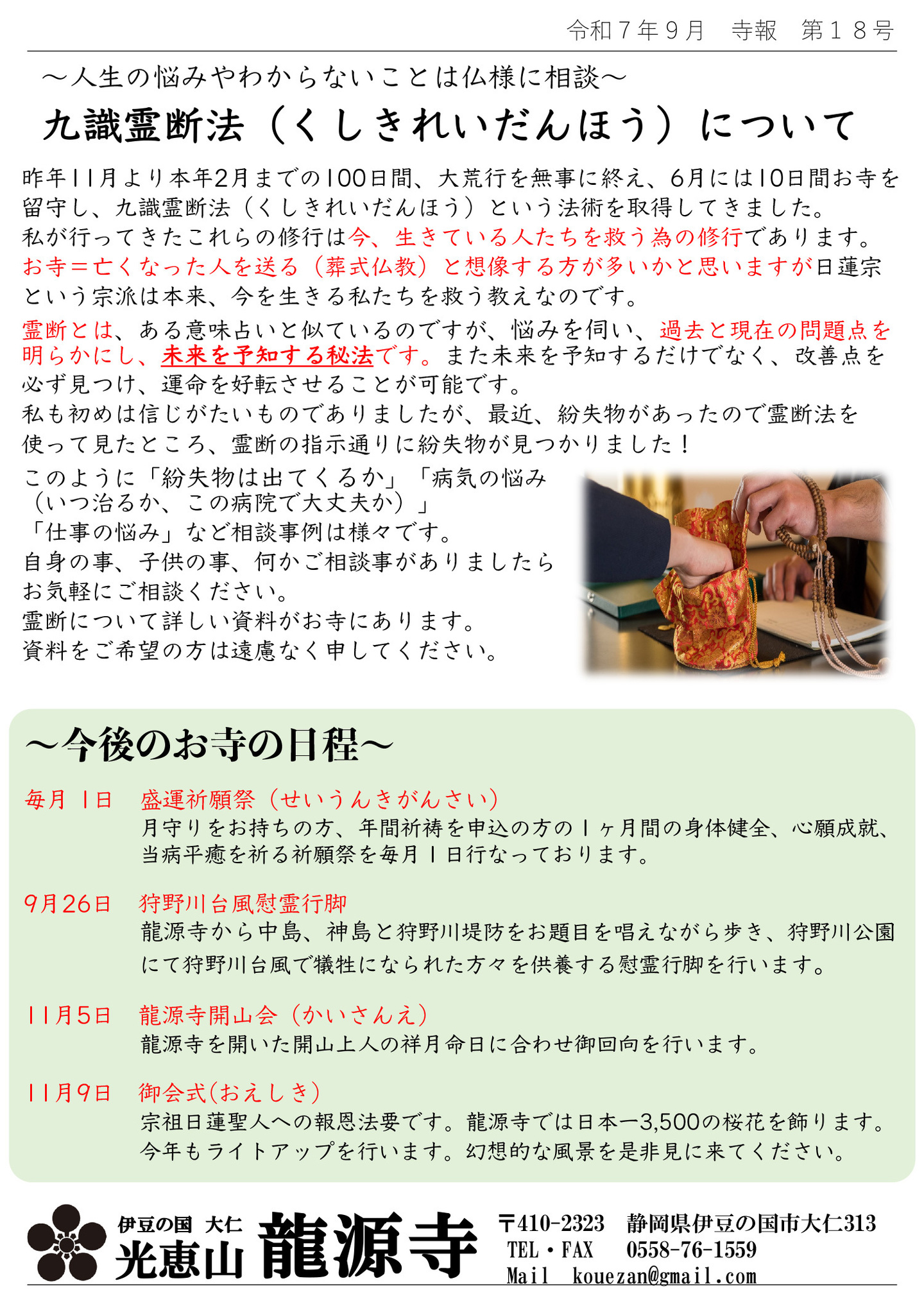人生の悩みやわからないことは仏様に相談 九識霊断法(くしきれいだんほう)について 昨年11月より本年2月までの100日間、大荒行を無事に終え、6月には10日間お寺を留守し、九識霊断法(くしきれいだんほう)という法術を取得してきました。私が行ってきたこれらの修行は今、生きている人たちを救う為の修行であります。 お寺＝亡くなった人を送る(葬式仏教)と想像する方が多いかと思いますが、日蓮宗という宗派は本来、今を生きる私たちを救う教えなのです。 霊断とは、ある意味占いと似ているのですが、悩みを伺い、過去と現在の問題点を明らかにし、未来を予知する秘法です。また未来を予知するだけでなく、改善点を必ず見つけ、運命を好転させることが可能です。 私も初めは信じがたいものでありましたが、最近、紛失物があったので霊断法を使って見たところ、霊断の指示通りに紛失物が見つかりました!このように「紛失物は出てくるか」「病気の悩み(いつ治るか、この病院で大丈夫か)」「仕事の悩み」など相談事例は様々です。 自身の事、子供の事、何かご相談事がありましたらお気軽にご相談ください。 霊断について詳しい資料がお寺にあります。資料をご希望の方は遠慮なく申してください。 今後のお寺の日程 毎月 1日 盛運祈願祭(せいうんきがんさい) 月守りをお持ちの方、年間祈祷を申込の方の1ヶ月間の身体健全、心願成就、当病平癒を祈る祈願祭を毎月1日行なっております。 9月26日 狩野川台風慰霊行脚 龍源寺から中島、神島と狩野川堤防をお題目を唱えながら歩き、狩野川公園にて狩野川台風で犠牲になられた方々を供養する慰霊行脚を行います。 11月5日 龍源寺開山会(かいさんえ) 龍源寺を開いた開山上人の祥月命日に合わせ御回向を行います。 11月9日 御会式(おえしき) 宗祖日蓮聖人への報恩法要です。龍源寺では日本一3,500の桜花を飾ります。 今年もライトアップを行います。幻想的な風景を是非見に来てください。 伊豆の国 大仁 光恵山 龍源寺
