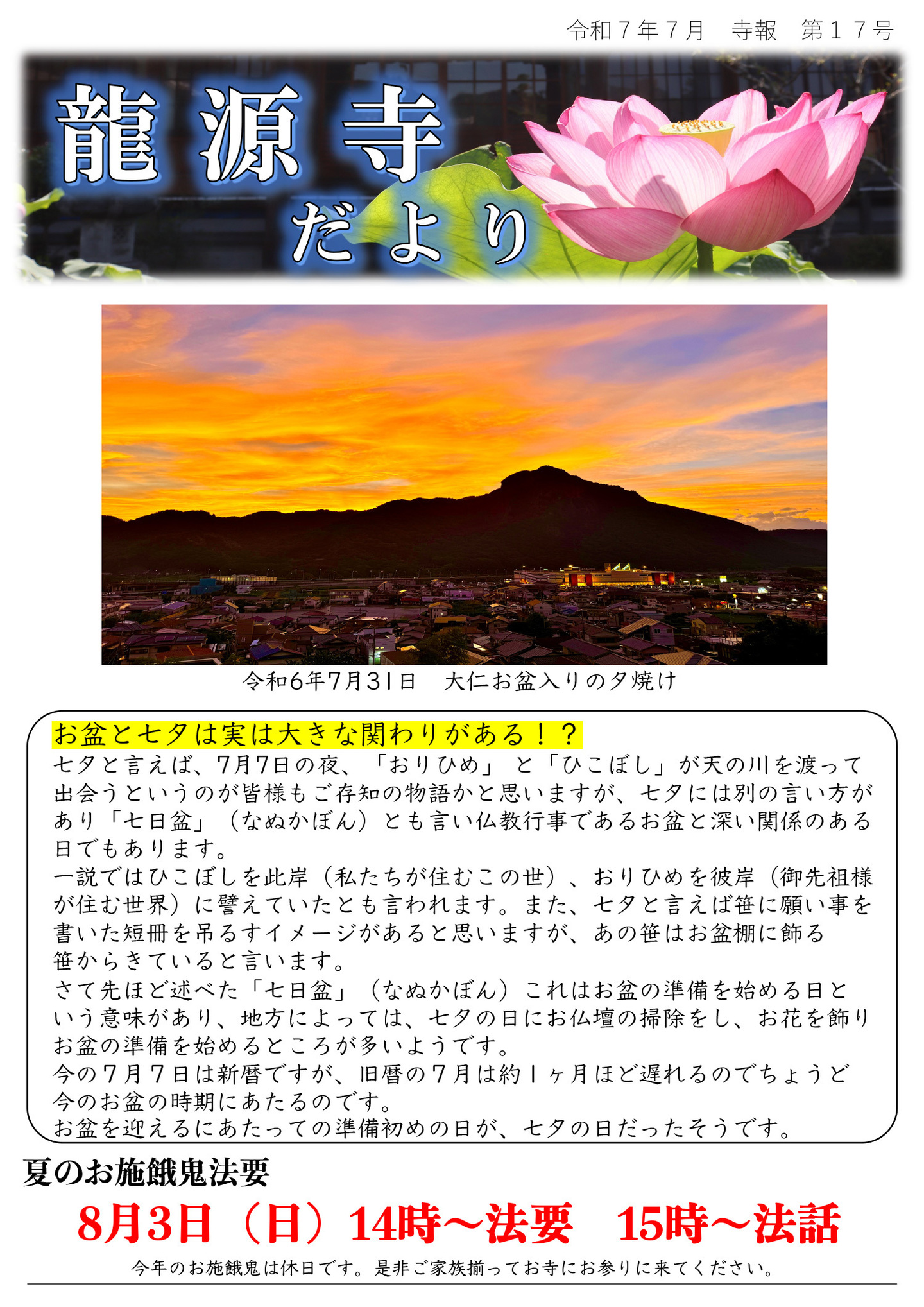 龍源寺だより 令和7年7月 寺報 第17号 お盆と七夕は実は大きな関わりがある!? 七夕と言えば、7月7日の夜、「おりひめ」 と「ひこぼし」が天の川を渡って出会うというのが皆様もご存知の物語かと思いますが、七夕には別の言い方があり「七日盆」(なぬかぼん)とも言い仏教行事であるお盆と深い関係のある日でもあります。 一説ではひこぼしを此岸(私たちが住むこの世)、おりひめを彼岸(御先祖様が住む世界)に譬えていたとも言われます。また、七夕と言えば笹に願い事を書いた短冊を吊るすイメージがあると思いますが、あの笹はお盆棚に飾る笹からきていると言います。 さて先ほど述べた「七日盆」(なぬかぼん)これはお盆の準備を始める日という意味があり、地方によっては、七夕の日にお仏壇の掃除をし、お花を飾り、お盆の準備を始めるところが多いようです。 今の7月7日は新暦ですが、旧暦の7月は約1ヶ月ほど遅れるのでちょうど今のお盆の時期にあたるのです。お盆を迎えるにあたっての準備初めの日が、七夕の日だったそうです。 ※写真は令和6年7月31日 大仁お盆入りの夕焼け 夏のお施餓鬼法要 8月3日(日)14時～法要 15時～法話 今年のお施餓鬼は休日です。是非ご家族揃ってお寺にお参りに来てください。