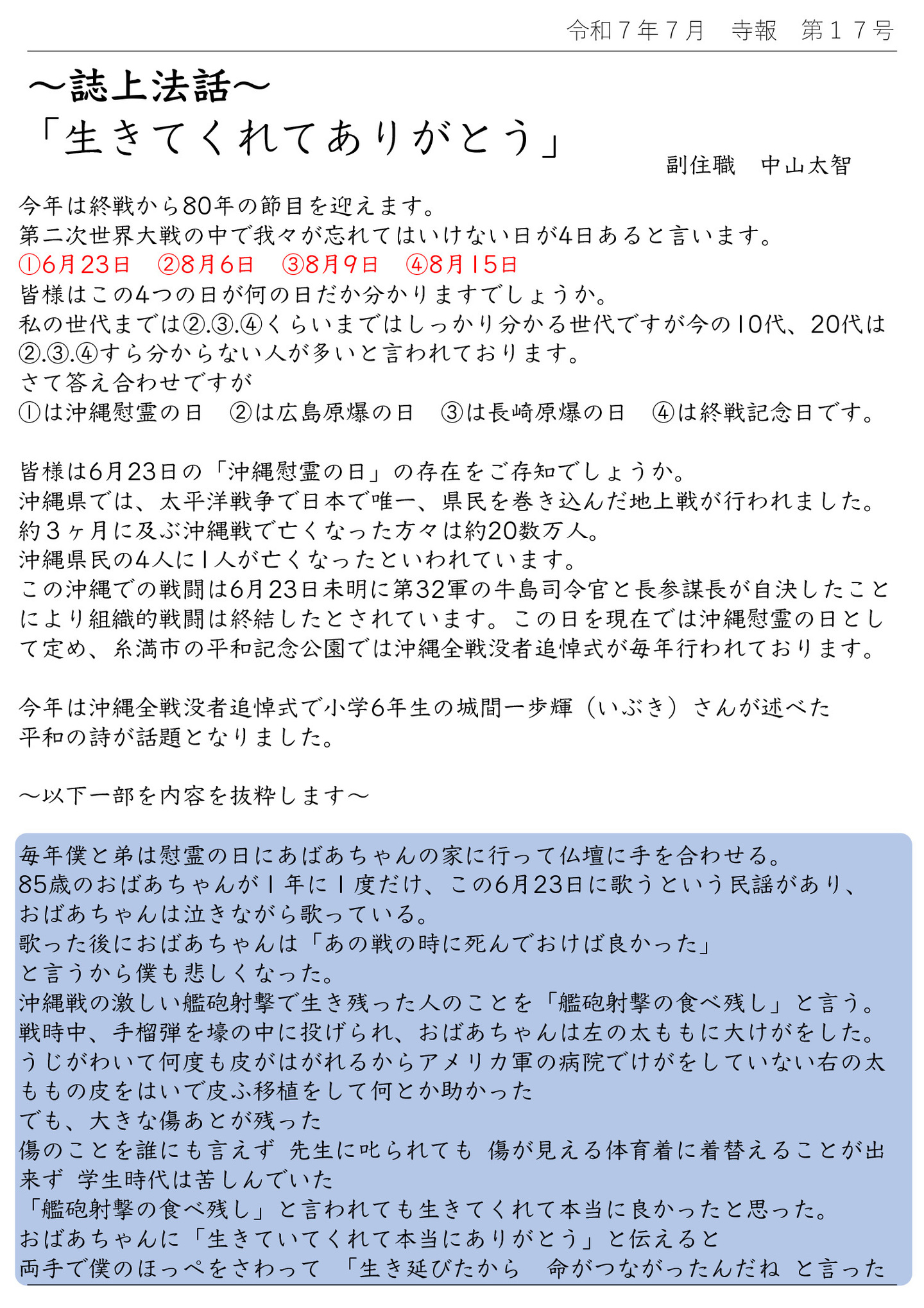 誌上法話 「生きてくれてありがとう」 龍源寺 副住職 中山太智 今年は終戦から80年の節目を迎えます。 第二次世界大戦の中で我々が忘れてはいけない日が4日あると言います。 ①6月23日 ②8月6日 ③8月9日 ④8月15日 皆様はこの4つの日が何の日だか分かりますでしょうか。 私の世代までは②③④くらいまではしっかり分かる世代ですが今の10代、20代は②③④すら分からない人が多いと言われております。 さて答え合わせですが ①は沖縄慰霊の日 ②は広島原爆の日 ③は長崎原爆の日 ④は終戦記念日です。 皆様は6月23日の「沖縄慰霊の日」の存在をご存知でしょうか。 沖縄県では、太平洋戦争で日本で唯一、県民を巻き込んだ地上戦が行われました。 約3ヶ月に及ぶ沖縄戦で亡くなった方々は約20数万人。 沖縄県民の4人に1人が亡くなったといわれています。 この沖縄での戦闘は6月23日未明に第32軍の牛島司令官と長参謀長が自決したことにより組織的戦闘は終結したとされています。 この日を現在では沖縄慰霊の日として定め、糸満市の平和記念公園では沖縄全戦没者追悼式が毎年行われております。 今年は沖縄全戦没者追悼式で小学6年生の城間一歩輝(いぶき)さんが述べた平和の詩が話題となりました。 以下一部を内容を抜粋します 毎年僕と弟は慰霊の日にあばあちゃんの家に行って仏壇に手を合わせる。 85歳のおばあちゃんが1年に1度だけ、この6月23日に歌うという民謡があり、おばあちゃんは泣きながら歌っている。 歌った後におばあちゃんは「あの戦の時に死んでおけば良かった」と言うから僕も悲しくなった。 沖縄戦の激しい艦砲射撃で生き残った人のことを「艦砲射撃の食べ残し」と言う。 戦時中、手榴弾を壕の中に投げられ、おばあちゃんは左の太ももに大けがをした。 うじがわいて何度も皮がはがれるからアメリカ軍の病院でけがをしていない右の太ももの皮をはいで皮ふ移植をして何とか助かった でも、大きな傷あとが残った 傷のことを誰にも言えず 先生に叱られても 傷が見える体育着に着替えることが出来ず 学生時代は苦しんでいた 「艦砲射撃の食べ残し」と言われても生きてくれて本当に良かったと思った。 おばあちゃんに「生きていてくれて本当にありがとう」と伝えると、両手で僕のほっぺをさわって 「生き延びたから 命がつながったんだね と言った 八十年前の戦争で おばあちゃんは心と体に大きな傷を負った その傷は何十年経っても消えない。 人の命を奪い苦しめる戦争を二度と起こさないように、おばあちゃんから聞いた戦争の話を伝え続けていく。 おばあちゃんが繋いでくれた命を大切にして、一生懸命に生きていく。