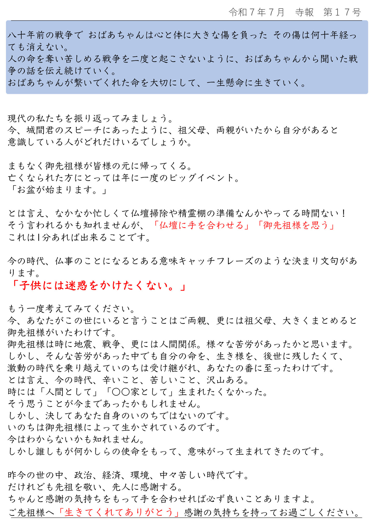 現代の私たちを振り返ってみましょう。 今、城間君のスピーチにあったように、祖父母、両親がいたから自分があると意識している人がどれだけいるでしょうか。 まもなく御先祖様が皆様の元に帰ってくる。 亡くなられた方にとっては年に一度のビッグイベント。 「お盆が始まります。」 とは言え、なかなか忙しくて仏壇掃除や精霊棚の準備なんかやってる時間ない! そう言われるかも知れませんが、「仏壇に手を合わせる」「御先祖様を思う」 これは1分あれば出来ることです。 今の時代、仏事のことになるとある意味キャッチフレーズのような決まり文句があ ります。 「子供には迷惑をかけたくない。」 もう一度考えてみてください。 今、あなたがこの世にいると言うことはご両親、更には祖父母、大きくまとめると、御先祖様がいたわけです。 御先祖様は時に地震、戦争、更には人間関係。様々な苦労があったかと思います。 しかし、そんな苦労があった中でも自分の命を、生き様を、後世に残したくて、激動の時代を乗り越えていのちは受け継がれ、あなたの番に至ったわけです。 とは言え、今の時代、辛いこと、苦しいこと、沢山ある。 時には「人間として」「〇〇家として」生まれたくなかった。 そう思うことが今まであったかもしれません。 しかし、決してあなた自身のいのちではないのです。 いのちは御先祖様によって生かされているのです。 今はわからないかも知れません。 しかし誰しもが何かしらの使命をもって、意味がって生まれてきたのです。 昨今の世の中、政治、経済、環境、中々苦しい時代です。 だけれども先祖を敬い、先人に感謝する。 ちゃんと感謝の気持ちをもって手を合わせれば必ず良いことありますよ。 ご先祖様へ「生きてくれてありがとう」感謝の気持ちを持ってお過ごしください。