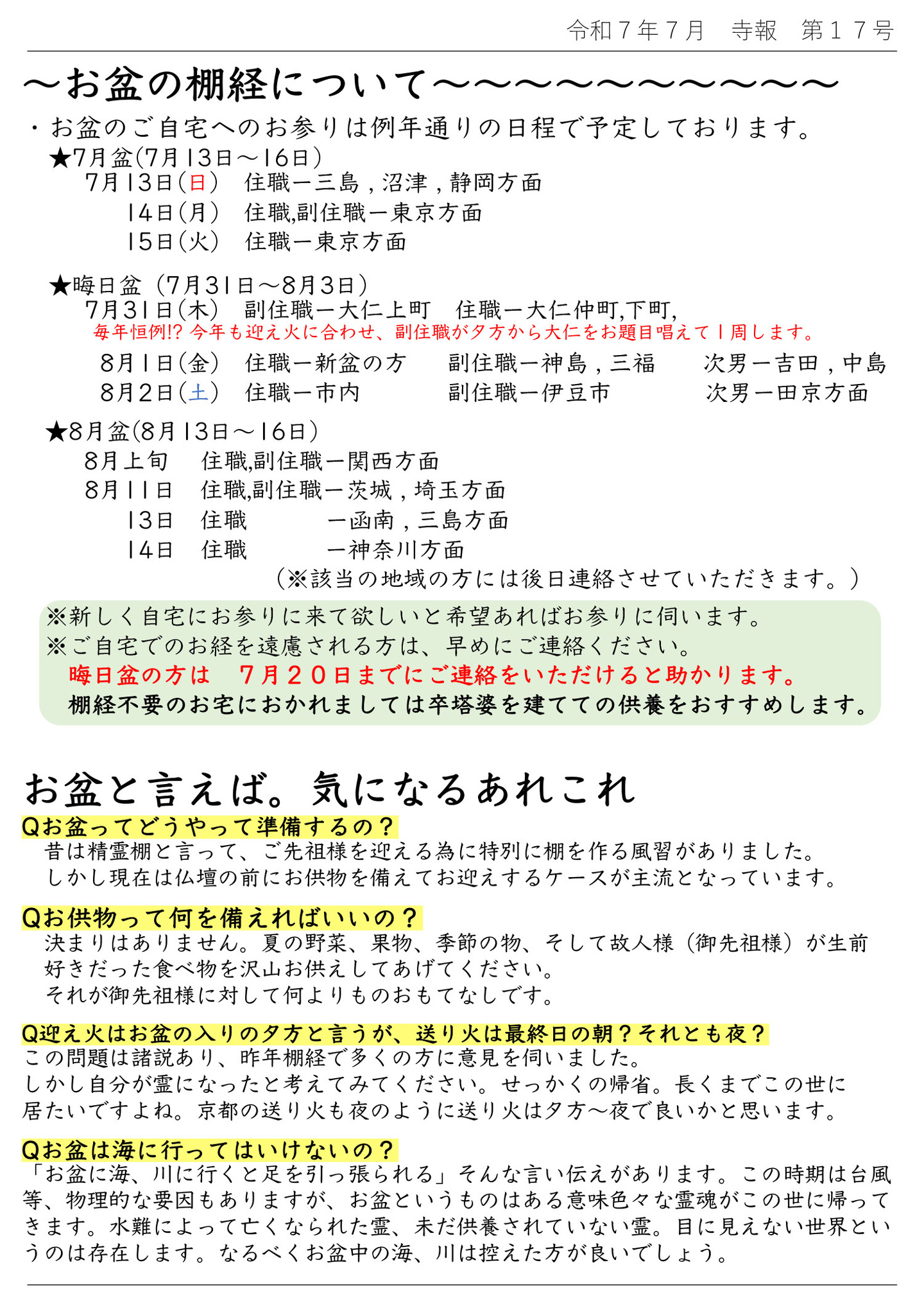 お盆の棚経について お盆のご自宅へのお参りは例年通りの日程で予定しております。 ★7月盆(7月13日～16日) 7月13日(日)住職…三島、沼津、静岡方面 7月14日(月)住職,副住職…東京方面 7月15日(火)住職…東京方面 ★晦日盆(7月31日～8月3日) 7月31日(木)副住職…大仁上町、住職…大仁仲町、下町 毎年恒例!?今年も迎え火に合わせ、副住職が夕方から大仁をお題目唱えて1周します。 8月1日(金)住職…新盆の方、副住職…神島、三福、次男…吉田、中島 8月2日(土)住職…市内、副住職…伊豆市、次男…田京方面 ★8月盆(8月13日～16日) 8月上旬 住職、副住職…関西方面 8月11日 住職、副住職…茨城、埼玉方面 8月13日 住職…函南、三島方面 8月14日 住職…神奈川方面 (※該当の地域の方には後日連絡させていただきます。) ※新しく自宅にお参りに来て欲しいと希望あればお参りに伺います。 ※ご自宅でのお経を遠慮される方は、早めにご連絡ください。 晦日盆の方は7月20日までにご連絡をいただけると助かります。 棚経不要のお宅におかれましては卒塔婆を建てての供養をおすすめします。 お盆と言えば。気になるあれこれ Qお盆ってどうやって準備するの? 昔は精霊棚と言って、ご先祖様を迎える為に特別に棚を作る風習がありました。 しかし現在は仏壇の前にお供物を備えてお迎えするケースが主流となっています。 Qお供物って何を備えればいいの? 決まりはありません。夏の野菜、果物、季節の物、そして故人様(御先祖様)が生前好きだった食べ物を沢山お供えしてあげてください。それが御先祖様に対して何よりものおもてなしです。 Q迎え火はお盆の入りの夕方と言うが、送り火は最終日の朝?それとも夜?この問題は諸説あり、昨年棚経で多くの方に意見を伺いました。しかし自分が霊になったと考えてみてください。せっかくの帰省。長くくまでこの世に居たいですよね。京都の送り火も夜のように送り火は夕方～夜で良いかと思います。 Qお盆は海に行ってはいけないの? 「お盆に海、川に行くと足を引っ張られる」そんな言い伝えがあります。この時期は台風等、物理的な要因もありますが、お盆というものはある意味色々な霊魂がこの世に帰ってきます。水難によって亡くなられた霊、未だ供養されていない霊。目に見えない世界というのは存在します。なるべくお盆中の海、川は控えた方が良いでしょう。