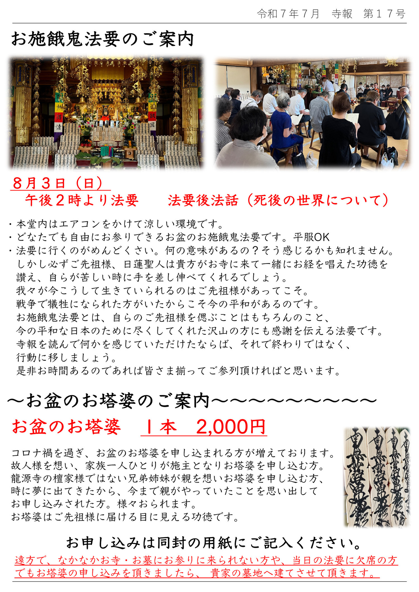 お施餓鬼法要のご案内 8月3日(日)午後2時より法要 法要後法話(死後の世界について) ・本堂内はエアコンをかけて涼しい環境です。 ・どなたでも自由にお参りできるお盆のお施餓鬼法要です。平服OK ・法要に行くのがめんどくさい。何の意味があるの?そう感じるかも知れません。 しかし必ずご先祖様、日蓮聖人は貴方がお寺に来て一緒にお経を唱えた功徳を讃え、自らが苦しい時に手を差し伸べてくれるでしょう。 我々が今こうして生きていられるのはご先祖様があってこそ。 戦争で犠牲になられた方がいたからこそ今の平和があるのです。 お施餓鬼法要とは、自らのご先祖様を偲ぶことはもちろんのこと、今の平和な日本のために尽くしてくれた沢山の方にも感謝を伝える法要です。 寺報を読んで何かを感じていただけたならば、それで終わりではなく、行動に移しましょう。 是非お時間あるのであれば皆さま揃ってご参列頂ければと思います。 お盆のお塔婆のご案内 お盆のお塔婆 1本 2,000円 コロナ禍を過ぎ、お盆のお塔婆を申し込まれる方が増えております。 故人様を想い、家族一人ひとりが施主となりお塔婆を申し込む方。 龍源寺の檀家様ではない兄弟姉妹が親を想いお塔婆を申し込む方、時に夢に出てきたから、今まで親がやっていたことを思い出してお申し込みされた方。様々おられます。 お塔婆はご先祖様に届ける目に見える功徳です。お申し込みは同封の用紙にご記入ください。 遠方で、なかなかお寺・お墓にお参りに来られない方や、当日の法要に欠席の方でもお塔婆の申し込みを頂きましたら、貴家の墓地へ建てさせて頂きます。