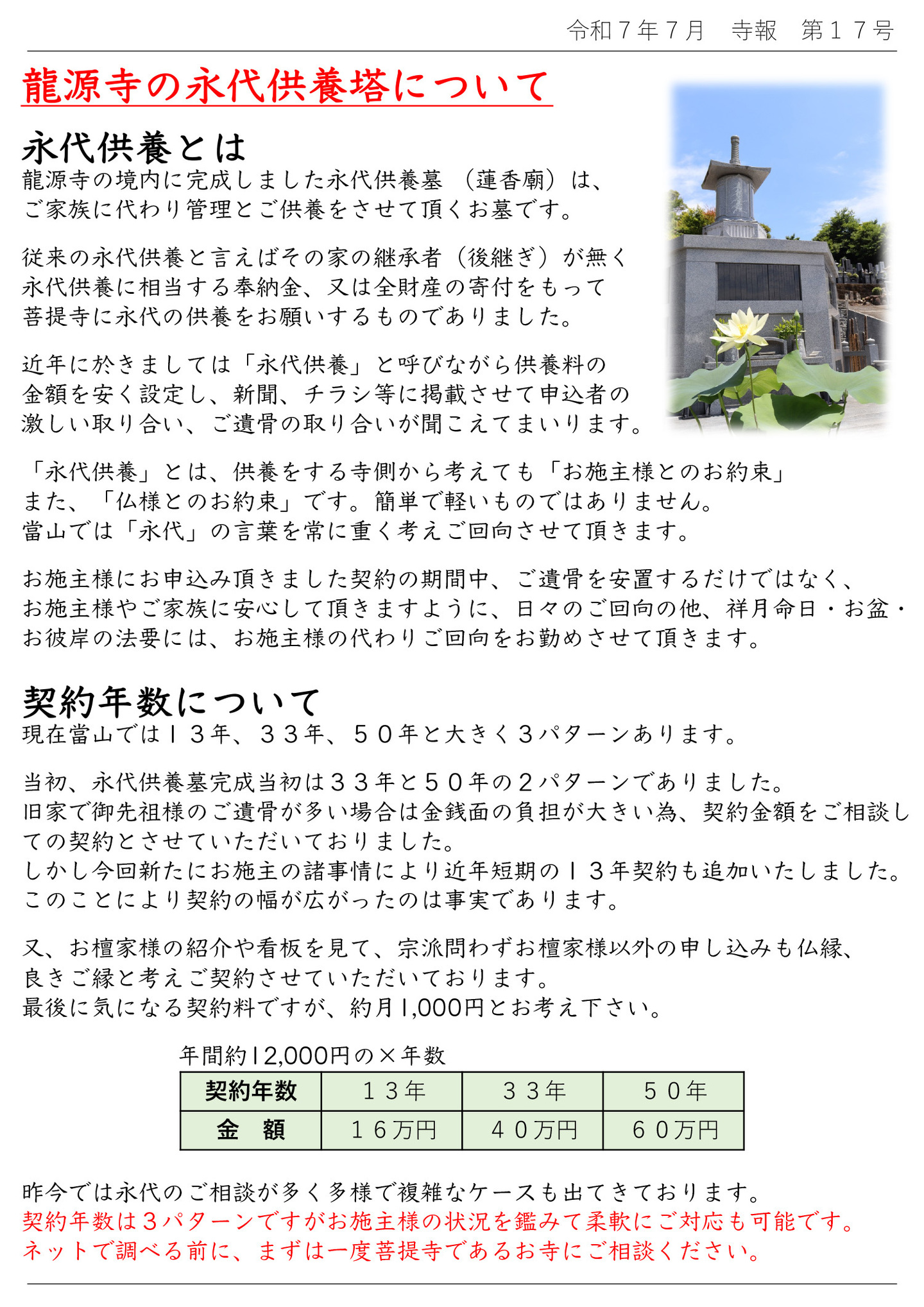 龍源寺の永代供養塔について 永代供養とは 龍源寺の境内に完成しました永代供養墓 (蓮香廟)は、ご家族に代わり管理とご供養をさせて頂くお墓です。 従来の永代供養と言えばその家の継承者(後継ぎ)が無く、永代供養に相当する奉納金、又は全財産の寄付をもって菩提寺に永代の供養をお願いするものでありました。 近年に於きましては「永代供養」と呼びながら供養料の金額を安く設定し、新聞、チラシ等に掲載させて申込者の激しい取り合い、ご遺骨の取り合いが聞こえてまいります。 「永代供養」とは、供養をする寺側から考えても「お施主様とのお約束」また、「仏様とのお約束」です。簡単で軽いものではありません。 當山では「永代」の言葉を常に重く考えご回向させて頂きます。 お施主様にお申込み頂きました契約の期間中、ご遺骨を安置するだけではなく、お施主様やご家族に安心して頂きますように、日々のご回向の他、祥月命日・お盆・お彼岸の法要には、お施主様の代わりご回向をお勤めさせて頂きます。 契約年数について 現在當山では13年、33年、50年と大きく3パターンあります。 当初、永代供養墓完成当初は33年と50年の2パターンでありました。旧家で御先祖様のご遺骨が多い場合は金銭面の負担が大きい為、契約金額をご相談しての契約とさせていただいておりました。 しかし今回新たにお施主の諸事情により近年短期の13年契約も追加いたしました。 このことにより契約の幅が広がったのは事実であります。 又、お檀家様の紹介や看板を見て、宗派問わずお檀家様以外の申し込みも仏縁、良きご縁と考えご契約させていただいております。最後に気になる契約料ですが、約月1,000円とお考え下さい。 昨今では永代のご相談が多く多様で複雑なケースも出てきております。 契約年数は3パターンですがお施主様の状況を鑑みて柔軟にご対応も可能です。 ネットで調べる前に、まずは一度菩提寺であるお寺にご相談ください。
