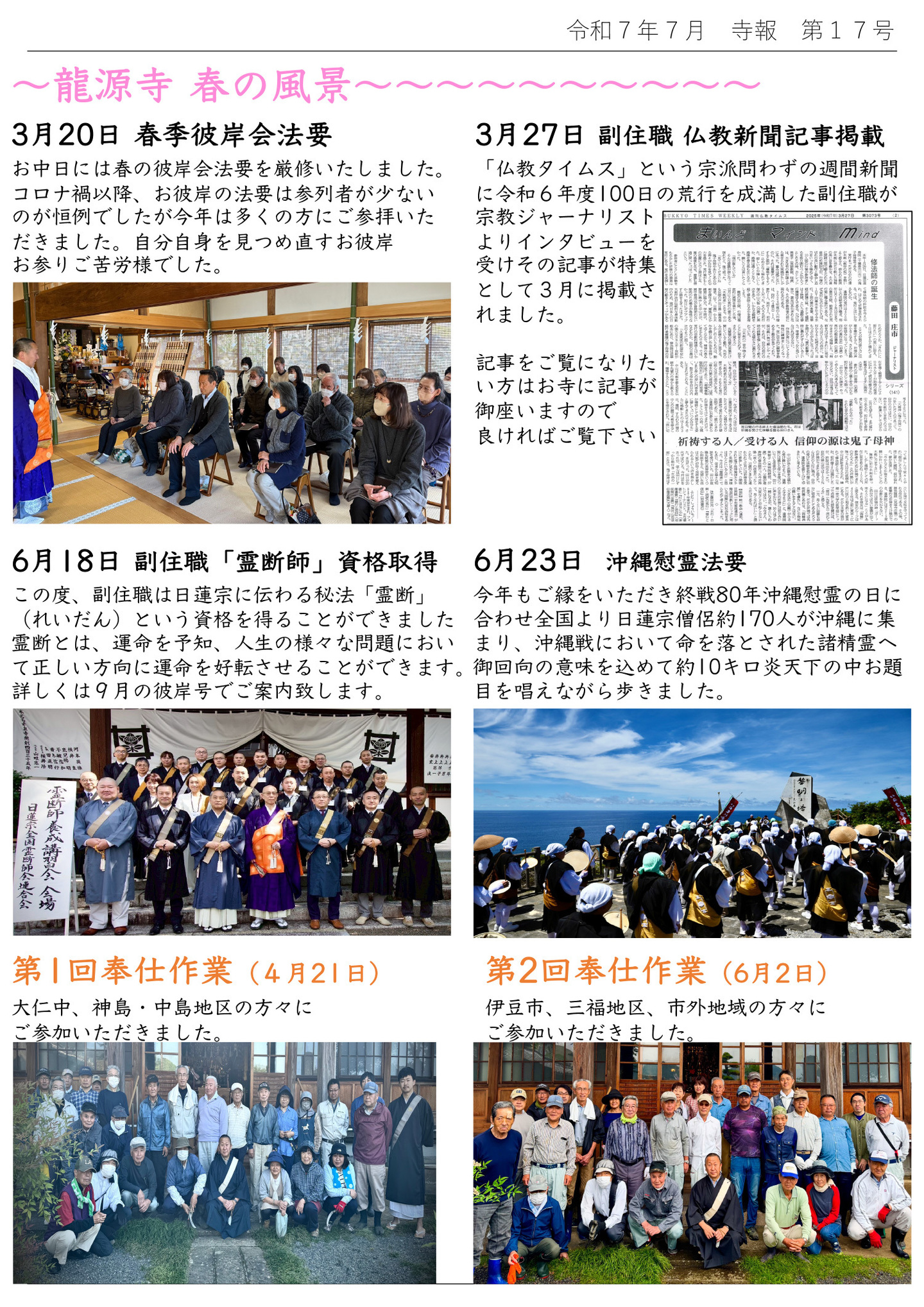 龍源寺 春の風景 3月20日 春季彼岸会法要 お中日には春の彼岸会法要を厳修いたしました。 コロナ禍以降、お彼岸の法要は参列者が少ないのが恒例でしたが、今年は多くの方にご参拝いた だきました。自分自身を見つめ直すお彼岸お参りご苦労様でした。 3月27日 副住職 仏教新聞記事掲載 「仏教タイムス」という宗派問わずの週間新聞に令和6年度100日の荒行を成満した副住職が宗教ジャーナリストよりインタビューを受け、その記事が特集として3月に掲載されました。 記事をご覧になりたい方はお寺に記事が御座いますので良ければご覧下さい 6月18日 副住職「霊断師」資格取得 この度、副住職は日蓮宗に伝わる秘法「霊断」(れいだん)という資格を得ることができました 霊断とは、運命を予知、人生の様々な問題において正しい方向に運命を好転させることができます。詳しくは9月の彼岸号でご案内致します。 6月23日 沖縄慰霊法要 今年もご縁をいただき終戦80年沖縄慰霊の日に合わせ全国より日蓮宗僧侶約170人が沖縄に集 まり、沖縄戦において命を落とされた諸精霊へ御回向の意味を込めて約10キロ炎天下の中お題 目を唱えながら歩きました。 第1回奉仕作業(4月21日) 大仁中、神島・中島地区の方々にご参加いただきました。 第2回奉仕作業(6月2日) 伊豆市、三福地区、市外地域の方々にご参加いただきました。