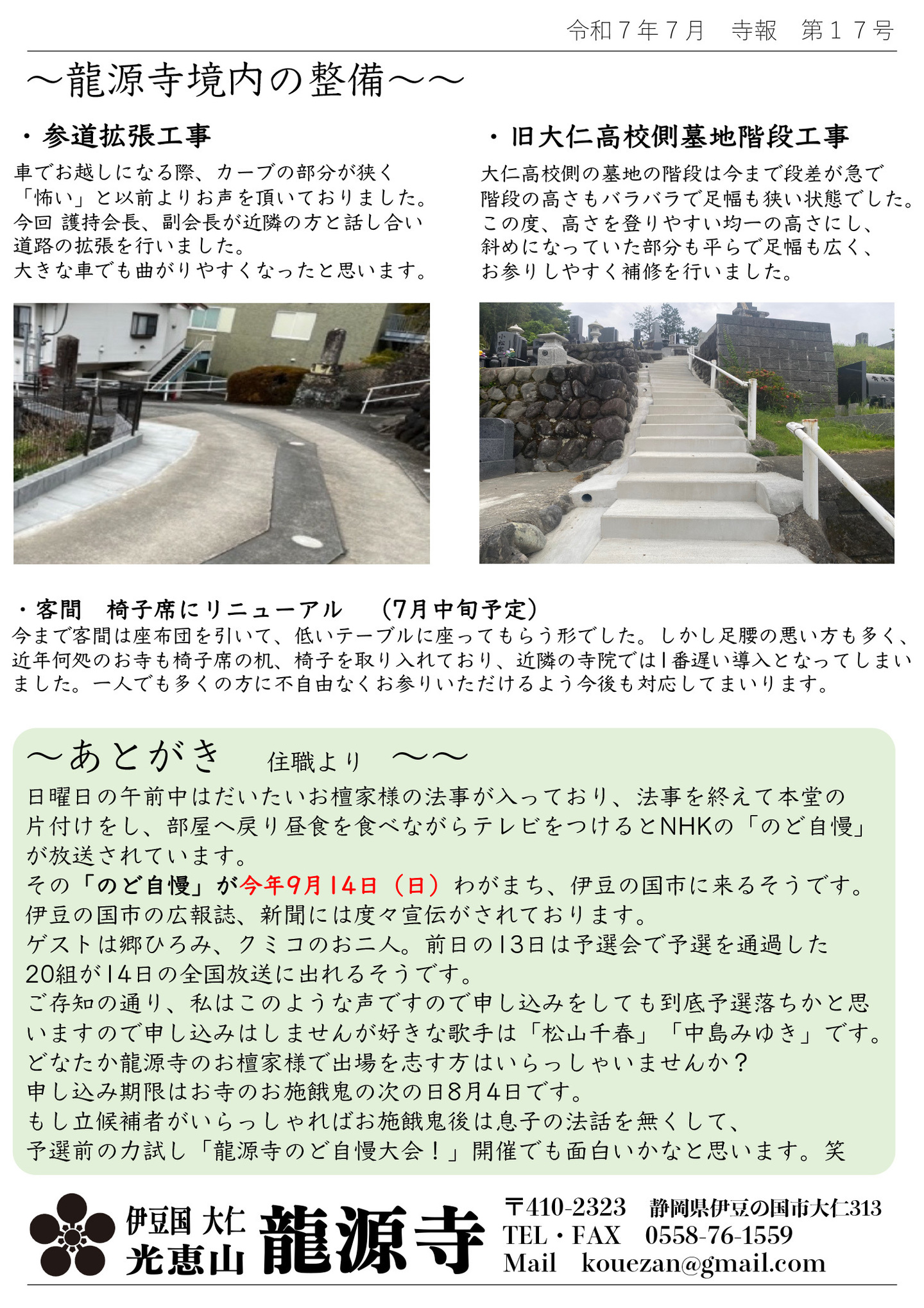 龍源寺境内の整備 ・参道拡張工事 車でお越しになる際、カーブの部分が狭く「怖い」と以前よりお声を頂いておりました。 今回 護持会長、副会町が近隣の方と話し合い道路の拡張を行いました。 大きな車でも曲がりやすくなったと思います。 ・旧大仁高校側墓地階段工事 大仁高校側の墓地の階段は今まで段差が急で階段の高さもバラバラで足幅も狭い状態でした。 この度、高さを登りやすい均一の高さにし、斜めになっていた部分も平らで足幅も広く、お参りしやすく補修を行いました。 ・客間 椅子席にリニューアル (7月中旬予定) 今まで客間は座布団を引いて、低いテーブルに座ってもらう形でした。しかし足腰の悪い方も多く、近年何処のお寺も椅子席の机、椅子を取り入れており、近隣の寺院では1番遅い導入となってしまいました。一人でも多くの方に不自由なくお参りいただけるよう今後も対応してまいります。 あとがき 住職より 日曜日の午前中はだいたいお檀家様の法事が入っており、法事を終えて本堂の片付けをし、部屋へ戻り昼食を食べながらテレビをつけるとNHKの「のど自慢」が放送されています。 その「のど自慢」が今年9月14日(日)わがまち、伊豆の国市に来るそうです。 伊豆の国市の広報誌、新聞には度々宣伝がされております。 ゲストは郷ひろみ、クミコのお二人。前日の13日は予選会で予選を通過した20組が14日の全国放送に出れるそうです。 ご存知の通り、私はこのような声ですので申し込みをしても到底予選落ちかと思いますので申し込みはしませんが好きな歌手は「松山千春」「中島みゆき」です。 どなたか龍源寺のお檀家様で出場を志す方はいらっしゃいませんか? 申し込み期限はお寺のお施餓鬼の次の日8月4日です。 もし立候補者がいらっしゃればお施餓鬼後は息子の法話を無くして、予選前の力試し「龍源寺のど自慢大会!」開催でも面白いかなと思います。笑 伊豆の国 大仁 光恵山 龍源寺