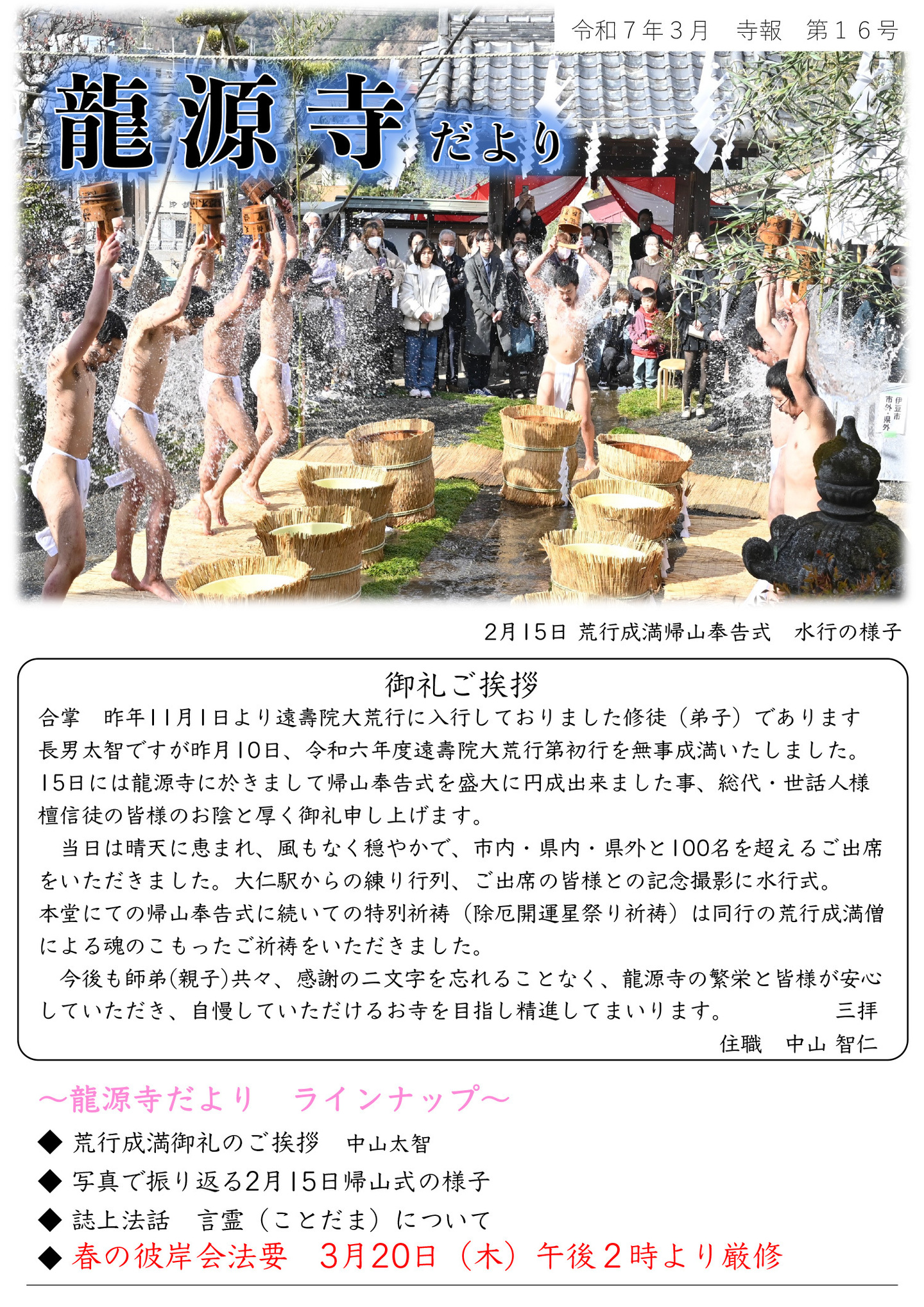 龍源寺だより 令和7年3月 寺報 第16号 ※写真は、2月15日 荒行成満帰山奉告式 水行の様子 御礼ご挨拶 合掌 昨年11月1日より遠壽院大荒行に入行しておりました修徒(弟子)であります長男太智ですが、昨月10日、令和六年度遠壽院大荒行第初行を無事成満いたしました。 15日には龍源寺に於きまして帰山奉告式を盛大に円成出来ました事、総代・世話人様・檀信徒の皆様のお陰と厚く御礼申し上げます。 当日は晴天に恵まれ、風もなく穏やかで、市内・県内・県外と100名を超えるご出席をいただきました。大仁駅からの練り行列、ご出席の皆様との記念撮影に水行式。本堂にての帰山奉告式に続いての特別祈祷(除厄開運星祭り祈祷)は同行の荒行成満僧による魂のこもったご祈祷をいただきました。 今後も師弟(親子)共々、感謝の二文字を忘れることなく、龍源寺の繁栄と皆様が安心していただき、自慢していただけるお寺を目指し精進してまいります。 三拝 住職 中山 智仁 龍源寺だよりラインナップ ◆荒行成満御礼のご挨拶 中山太智 ◆写真で振り返る2月15日帰山式の様子 ◆誌上法話 言霊(ことだま)について ◆春の彼岸会法要 3月20日(木)午後2時より厳修