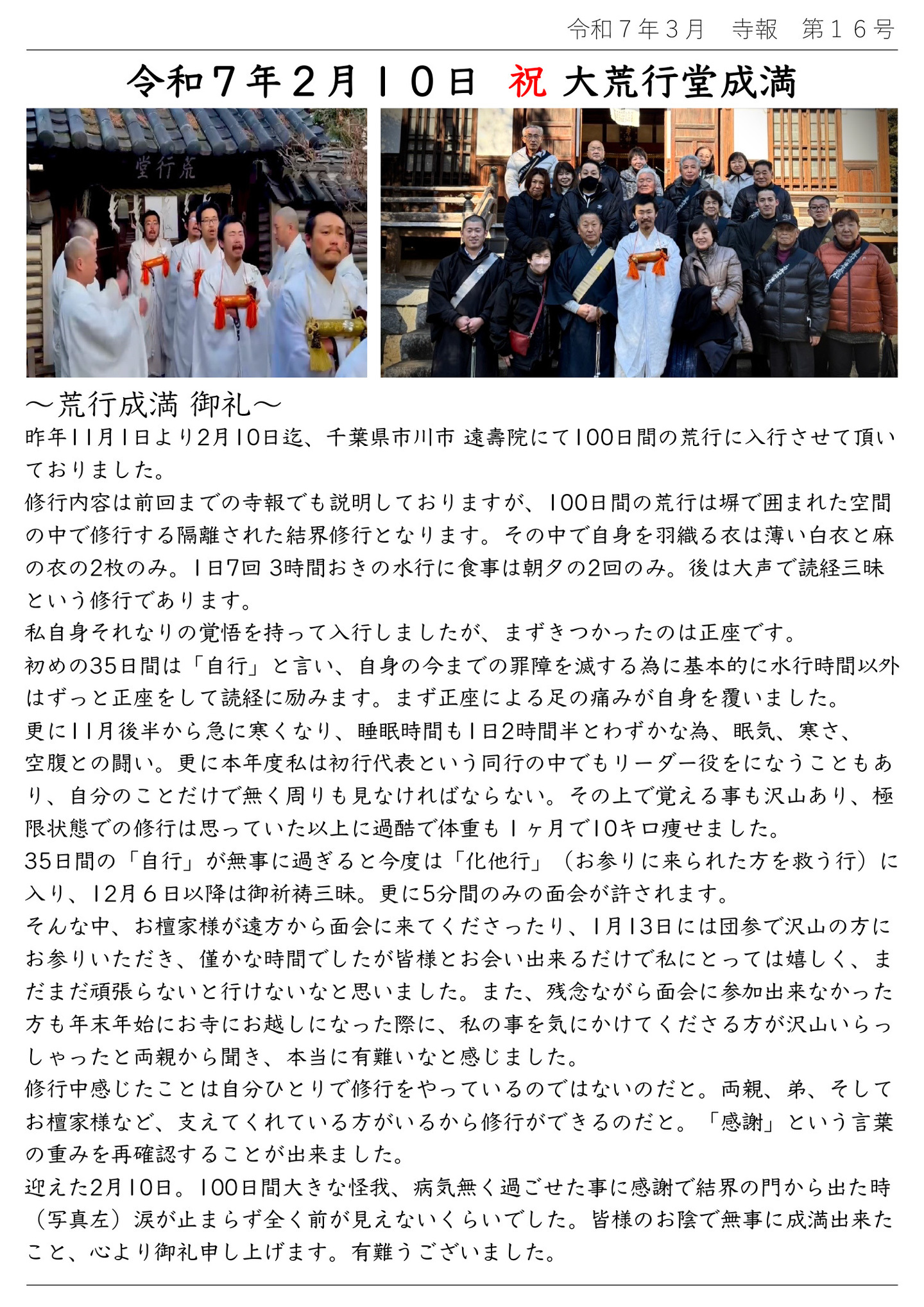 令和7年2月10日 祝 大荒行堂成満 荒行成満 御礼 昨年11月1日より2月10日迄、千葉県市川市 遠壽院にて100日間の荒行に入行させて頂いておりました。 修行内容は前回までの寺報でも説明しておりますが、100日間の荒行は塀で囲まれた空間の中で修行する隔離された結界修行となります。その中で自身を羽織る衣は薄い白衣と麻の衣の2枚のみ。 1日7回 3時間おきの水行に食事は朝夕の2回のみ。後は大声で読経三昧という修行であります。 私自身それなりの覚悟を持って入行しましたが、まずきつかったのは正座です。 初めの35日間は「自行」と言い、自身の今までの罪障を滅する為に基本的に水行時間以外はずっと正座をして読経に励みます。まず正座による足の痛みが自身を覆いました。 更に11月後半から急に寒くなり、睡眠時間も1日2時間半とわずかな為、眠気、寒さ、空腹との闘い。 更に本年度私は初行代表という同行の中でもリーダー役をになうこともあり、自分のことだけで無く周りも見なければならない。その上で覚える事も沢山あり、極限状態での修行は思っていた以上に過酷で体重も1ヶ月で10キロ痩せました。 35日間の「自行」が無事に過ぎると今度は「化他行」(お参りに来られた方を救う行)に入り、12月6日以降は御祈祷三昧。更に5分間のみの面会が許されます。 そんな中、お檀家様が遠方から面会に来てくださったり、1月13日には団参で沢山の方にお参りいただき、僅かな時間でしたが皆様とお会い出来るだけで私にとっては嬉しく、まだまだ頑張らないと行けないなと思いました。 また、残念ながら面会に参加出来なかった方も年末年始にお寺にお越しになった際に、私の事を気にかけてくださる方が沢山いらっしゃったと両親から聞き、本当に有難いなと感じました。 修行中感じたことは自分ひとりで修行をやっているのではないのだと。両親、弟、そしてお檀家様など、支えてくれている方がいるから修行ができるのだと。「感謝」という言葉の重みを再確認することが出来ました。 迎えた2月10日。100日間大きな怪我、病気無く過ごせた事に感謝で結界の門から出た時(写真左)涙が止まらず全く前が見えないくらいでした。皆様のお陰で無事に成満出来たこと、心より御礼申し上げます。有難うございました。