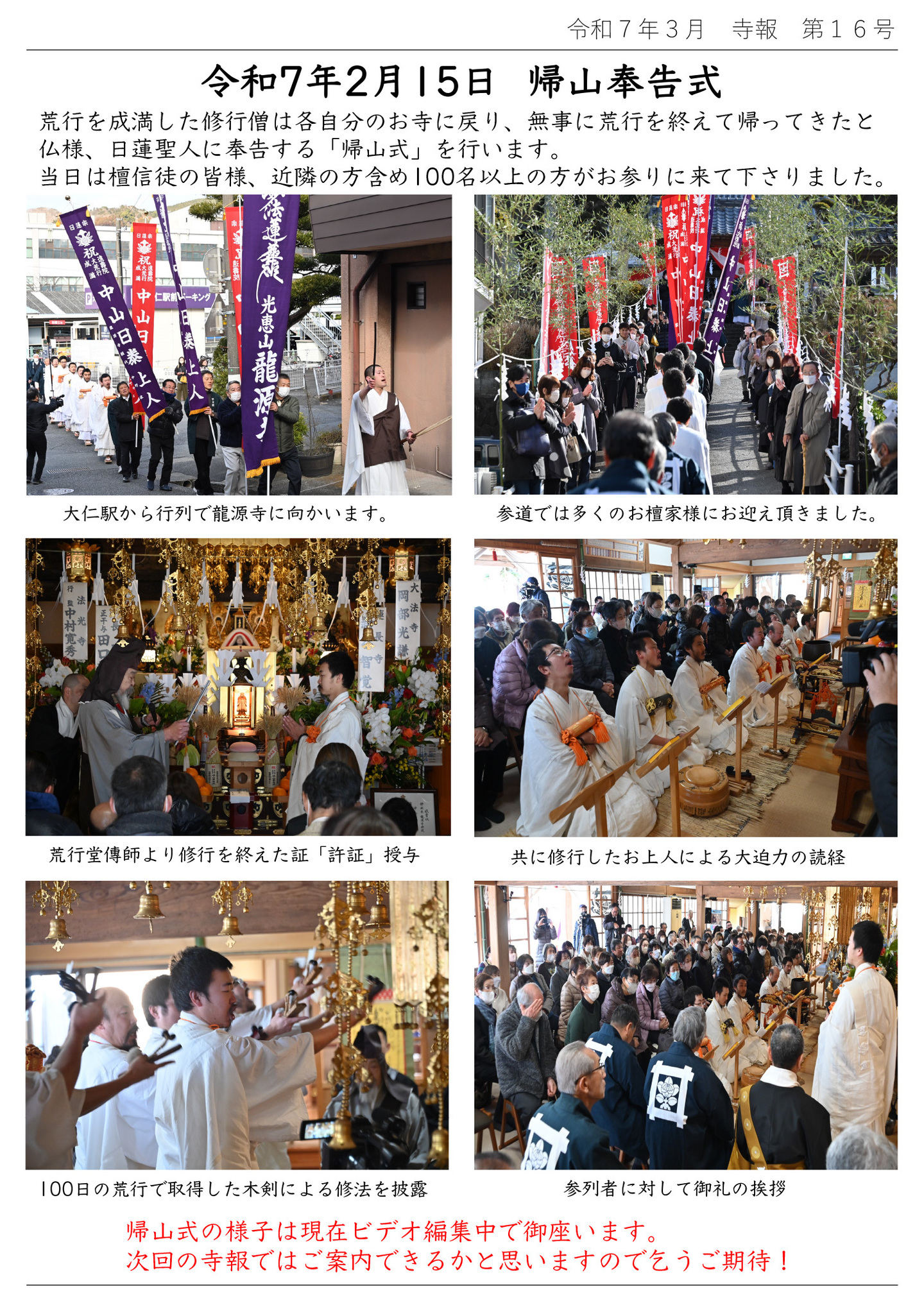 令和7年2月15日 帰山奉告式 荒行を成満した修行僧は各自分のお寺に戻り、無事に荒行を終えて帰ってきたと仏様、日蓮聖人に奉告する「帰山式」を行います。 当日は檀信徒の皆様、近隣の方含め100名以上の方がお参りに来て下さりました。 写真順に 大仁駅から行列で龍源寺に向かいます。 参道では多くのお檀家様にお迎え頂きました。 荒行堂傳師より修行を終えた証「許証」授与 共に修行したお上人による大迫力の読経 100日の荒行で取得した木剣による修法を披露 参列者に対して御礼の挨拶 帰山式の様子は現在ビデオ編集中で御座います。 次回の寺報ではご案内できるかと思いますので乞うご期待!