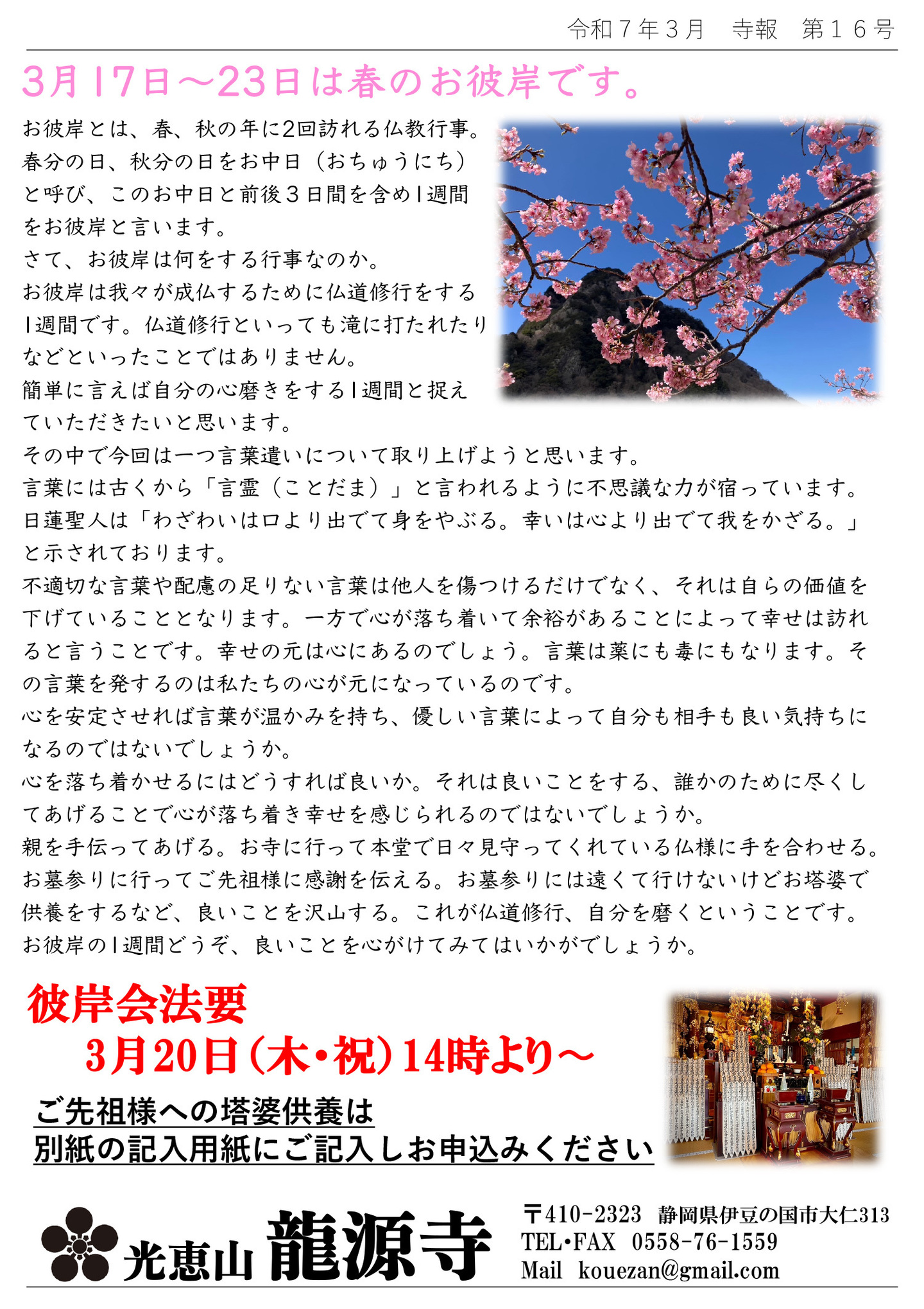 3月17日～23日は春のお彼岸です。 お彼岸とは、春、秋の年に2回訪れる仏教行事。 春分の日、秋分の日をお中日(おちゅうにち)と呼び、このお中日と前後3日間を含め1週間をお彼岸と言います。 さて、お彼岸は何をする行事なのか。 お彼岸は我々が成仏するために仏道修行をする1週間です。 仏道修行といっても滝に打たれたりなどといったことではありません。 簡単に言えば自分の心磨きをする1週間と捉えていただきたいと思います。 その中で今回は一つ言葉遣いについて取り上げようと思います。 言葉には古くから「言霊(ことだま)」と言われるように不思議な力が宿っています。 日蓮聖人は「わざわいは口より出でて身をやぶる。幸いは心より出でて我をかざる。」と示されております。 不適切な言葉や配慮の足りない言葉は他人を傷つけるだけでなく、それは自らの価値を下げていることとなります。一方で心が落ち着いて余裕があることによって幸せは訪れると言うことです。 幸せの元は心にあるのでしょう。 言葉は薬にも毒にもなります。 その言葉を発するのは私たちの心が元になっているのです。 心を安定させれば言葉が温かみを持ち、優しい言葉によって自分も相手も良い気持ちになるのではないでしょうか。 心を落ち着かせるにはどうすれば良いか。 それは良いことをする、誰かのために尽くしてあげることで心が落ち着き幸せを感じられるのではないでしょうか。 親を手伝ってあげる。お寺に行って本堂で日々見守ってくれている仏様に手を合わせる。 お墓参りに行ってご先祖様に感謝を伝える。 お墓参りには遠くて行けないけどお塔婆で供養をするなど、良いことを沢山する。 これが仏道修行、自分を磨くということです。 お彼岸の1週間どうぞ、良いことを心がけてみてはいかがでしょうか。 彼岸会法要 3月20日(木・祝)14時より ご先祖様への塔婆供養は別紙の記入用紙にご記入しお申込みください 光恵山 龍源寺