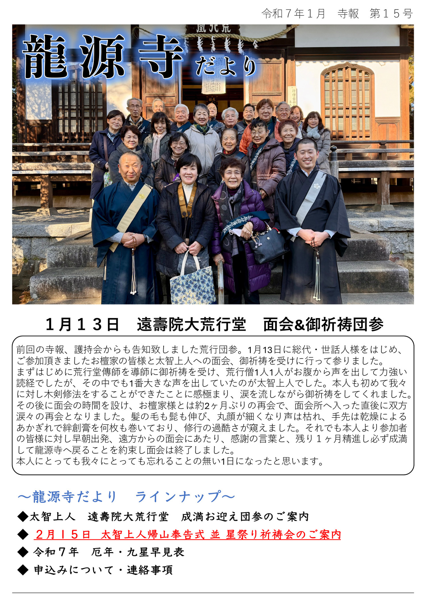 龍源寺だより 令和7年1月 寺報 第15号 1月13日 遠壽院大荒行堂 面会&御祈祷団参 前回の寺報、護持会からも告知致しました荒行団参。 1月13日に総代・世話人様をはじめ、ご参加頂きましたお檀家の皆様と太智上人への面会、御祈祷を受けに行って参りました。 まずはじめに荒行堂傳師を導師に御祈祷を受け、荒行僧1人1人がお腹から声を出して力強い読経でしたが、その中でも1番大きな声を出していたのが太智上人でした。本人も初めて我々に対し木剣修法をすることができたことに感極まり、涙を流しながら御祈祷をしてくれました。 その後に面会の時間を設け、お檀家様とは約2ヶ月ぶりの再会で、面会所へ入った直後に双方涙々の再会となりました。髪の毛も髭も伸び、丸顔が細くなり声は枯れ、手先は乾燥によるあかぎれで絆創膏を何枚も巻いており、修行の過酷さが窺えました。 それでも本人より参加者の皆様に対し早朝出発、遠方からの面会にあたり、感謝の言葉と、残り1ヶ月精進し必ず成満して龍源寺へ戻ることを約束し面会は終了しました。 本人にとっても我々にとっても忘れることの無い1日になったと思います。 龍源寺だよりラインナップ ◆太智上人 遠壽院大荒行堂 成満お迎え団参のご案内 ◆2月15日 太智上人帰山奉告式 並 星祭り祈祷会のご案内 ◆令和7年 厄年・九星早見表 ◆申込みについて・連絡事項