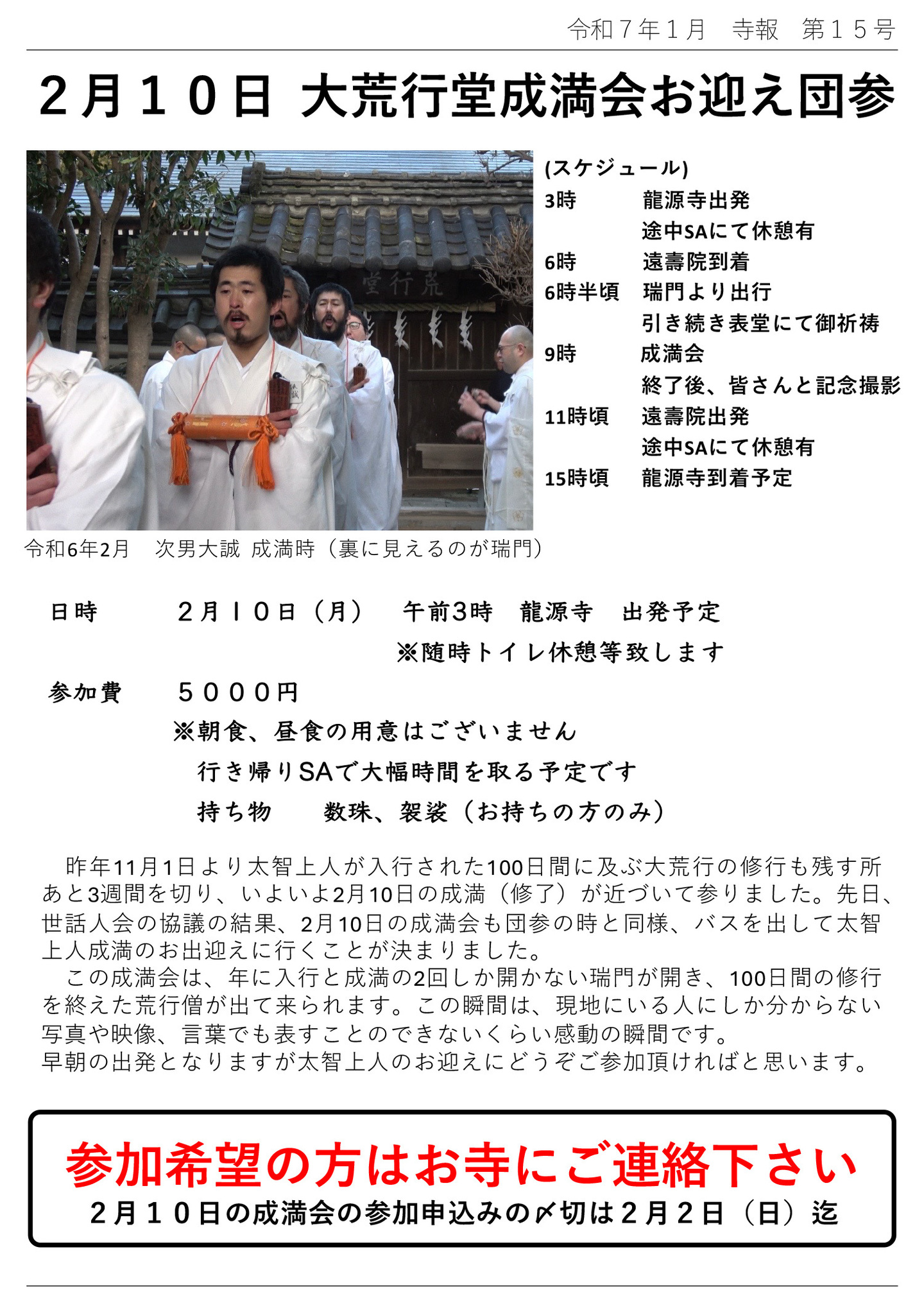2月10日 大荒行堂成満会お迎え団参 (スケジュール) 3時 龍源寺出発 途中SAにて休憩有 6時 遠壽院到着 6時半頃 瑞門より出行 引き続き表堂にて御祈祷 9時 成満会 終了後、皆さんと記念撮影 11時頃 遠壽院出発 途中SAにて休憩有 15時頃 龍源寺到着予定 ※写真は、令和6年2月 次男大誠 成満時(裏に見えるのが瑞門) 日時 2月10日(月) 午前3時 龍源寺 出発予定 ※随時トイレ休憩等致します 参加費 5000円 ※朝食、昼食の用意はございません 行き帰りSAで大幅時間を取る予定です 持ち物 数珠、袈裟(お持ちの方のみ) 昨年11月1日より太智上人が入行された100日間に及ぶ大荒行の修行も残す所あと3週間を切り、いよいよ2月10日の成満(修了)が近づいて参りました。先日、世話人会の協議の結果、2月10日の成満会も団参の時と同様、バスを出して太智上人成満のお出迎えに行くことが決まりました。この成満会は、年に入行と成満の2回しか開かない瑞門が開き、100日間の修行を終えた荒行僧が出て来られます。 この瞬間は、現地にいる人にしか分からない、写真や映像、言葉でも表すことのできないくらい感動の瞬間です。 早朝の出発となりますが太智上人のお迎えにどうぞご参加頂ければと思います。 参加希望の方はお寺にご連絡下さい 2月10日の成満会の参加申込みの〆切は2月2日(日)迄