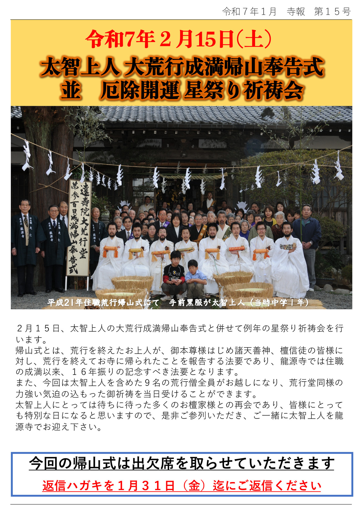 令和7年2月15日(土) 太智上人 大荒行成満帰山奉告式 並 厄除開運 星祭り祈祷会 ※写真は、平成21年 住職荒行帰山式にて 手前黒服が太智上人（当時中学１年） 2月15日、太智上人の大荒行成満帰山奉告式と併せて例年の星祭り祈祷会を行います。 帰山式とは、荒行を終えたお上人が、御本尊様はじめ諸天善神、檀信徒の皆様に対し、荒行を終えてお寺に帰られたことを報告する法要であり、龍源寺では住職の成満以来、16年振りの記念すべき法要となります。 また、今回は太智上人を含めた9名の荒行僧全員がお越しになり、荒行堂同様の力強い気迫の込もった御祈祷を当日受けることができます。 太智上人にとっては待ちに待った多くのお檀家様との再会であり、皆様にとっても特別な日になると思いますので、是非ご参列いただき、ご一緒に太智上人を龍源寺でお迎え下さい。 今回の帰山式は出欠席を取らせていただきます。返信ハガキを1月31日(金)迄にご返信ください