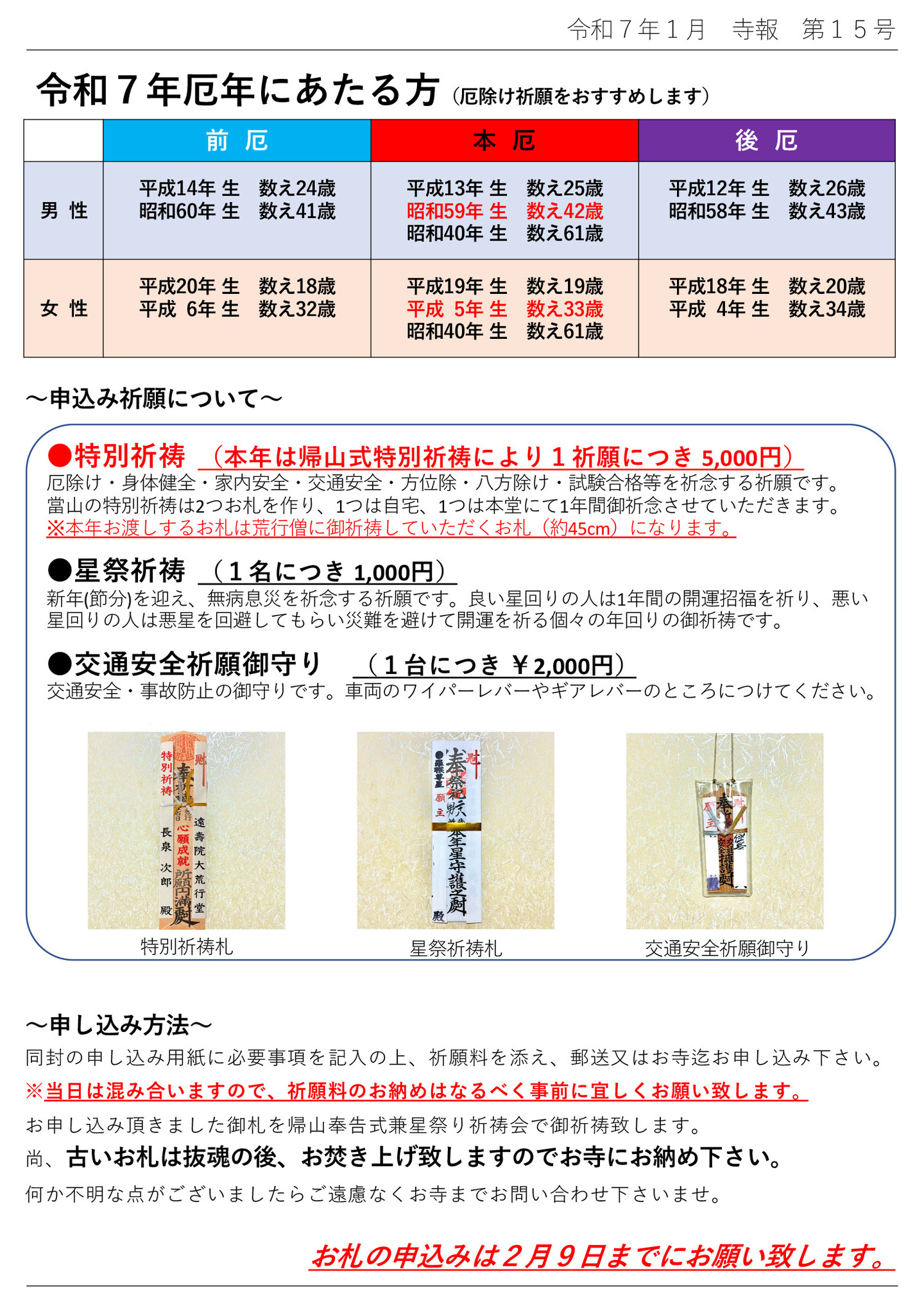 令和7年厄年にあたる方(厄除け祈願をおすすめします) 男性 前厄 平成14年 生 数え24歳 昭和60年 生 数え41歳 本厄 平成13年 生 数え25歳 昭和59年 生 数え42歳 昭和40年 生 数え61歳 後厄 平成12年 生 数え26歳 昭和58年 生 数え43歳 女性 前厄 平成20年 生 数え18歳 平成 6年 生 数え32歳 本厄 平成19年 生 数え19歳 平成 5年 生 数え33歳 昭和40年 生 数え61歳 後厄 平成18年 生 数え20歳 平成 4年 生 数え34歳 申込み祈願について ●特別祈祷 (本年は帰山式特別祈祷により1祈願につき 5,000円) 厄除け・身体健全・家内安全・交通安全・方位除・八方除け・試験合格等を祈念する祈願です。 當山の特別祈祷は2つお札を作り、1つは自宅、1つは本堂にて1年間御祈念させていただきます。 ※本年お渡しするお札は荒行僧に御祈祷していただくお札(約45cm)になります。 ●星祭祈祷 (1名につき 1,000円) 新年(節分)を迎え、無病息災を祈念する祈願です。 良い星回りの人は1年間の開運招福を祈り、悪い星回りの人は悪星を回避してもらい災難を避けて開運を祈る個々の年回りの御祈祷です。 ●交通安全祈願御守り (1台につき ¥2,000円) 交通安全・事故防止の御守りです。車両のワイパーレバーやギアレバーのところにつけてください。 ※写真は、特別祈祷札・星祭祈祷札・交通安全祈願御守り 申し込み方法 同封の申し込み用紙に必要事項を記入の上、祈願料を添え、郵送又はお寺迄お申し込み下さい。 ※当日は混み合いますので、祈願料のお納めはなるべく事前に宜しくお願い致します。 お申し込み頂きました御札を帰山奉告式兼星祭り祈祷会で御祈祷致します。 尚、古いお札は抜魂の後、お焚き上げ致しますのでお寺にお納め下さい。 何か不明な点がございましたらご遠慮なくお寺までお問い合わせ下さいませ。 お札の申込みは2月9日までにお願い致します。