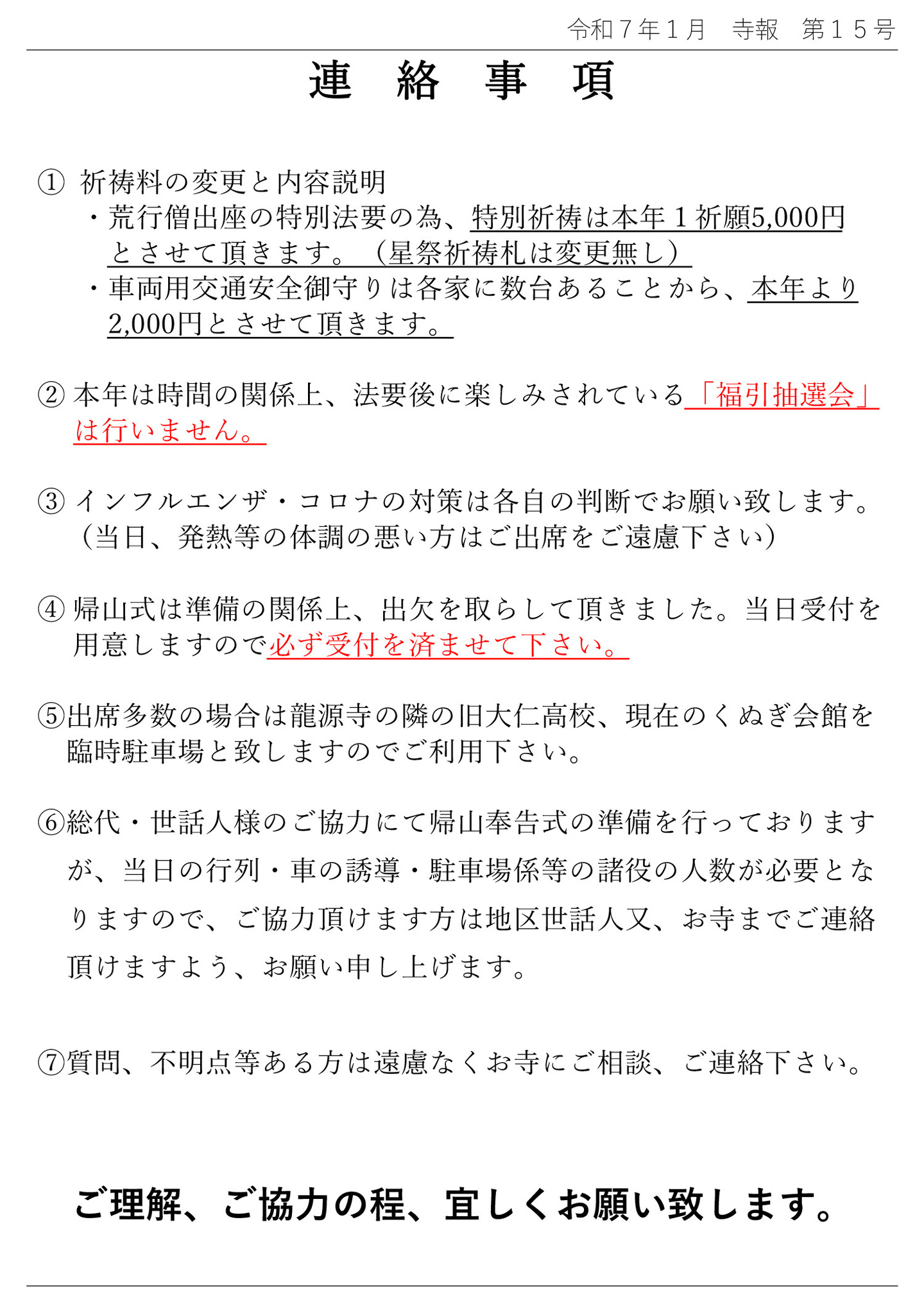 連絡事項 ①祈祷料の変更と内容説明 ・荒行僧出座の特別法要の為、特別祈祷は本年1祈願5,000円とさせて頂きます。(星祭祈祷札は変更無し) ・車両用交通安全御守りは各家に数台あることから、本年より2,000円とさせて頂きます。 ②本年は時間の関係上、法要後の楽しみにされている「福引抽選会」は行いません。 ③インフルエンザ・コロナの対策は各自の判断でお願い致します。(当日、発熱等の体調の悪い方はご出席をご遠慮下さい) ④帰山式は準備の関係上、出欠を取らして頂きました。当日受付を用意しますので必ず受付を済ませて下さい。 ⑤出席多数の場合は龍源寺の隣の旧大仁高校、現在のくぬぎ会館を臨時駐車場と致しますのでご利用下さい。 ⑥総代・世話人様のご協力にて帰山奉告式の準備を行っておりますが、当日の行列・車の誘導・駐車場係等の諸役の人数が必要となりますので、ご協力頂けます方は地区世話人又、お寺までご連絡頂けますよう、お願い申し上げます。 ⑦質問、不明点等ある方は遠慮なくお寺にご相談、ご連絡下さい。 ご理解、ご協力の程、宜しくお願い致します。
