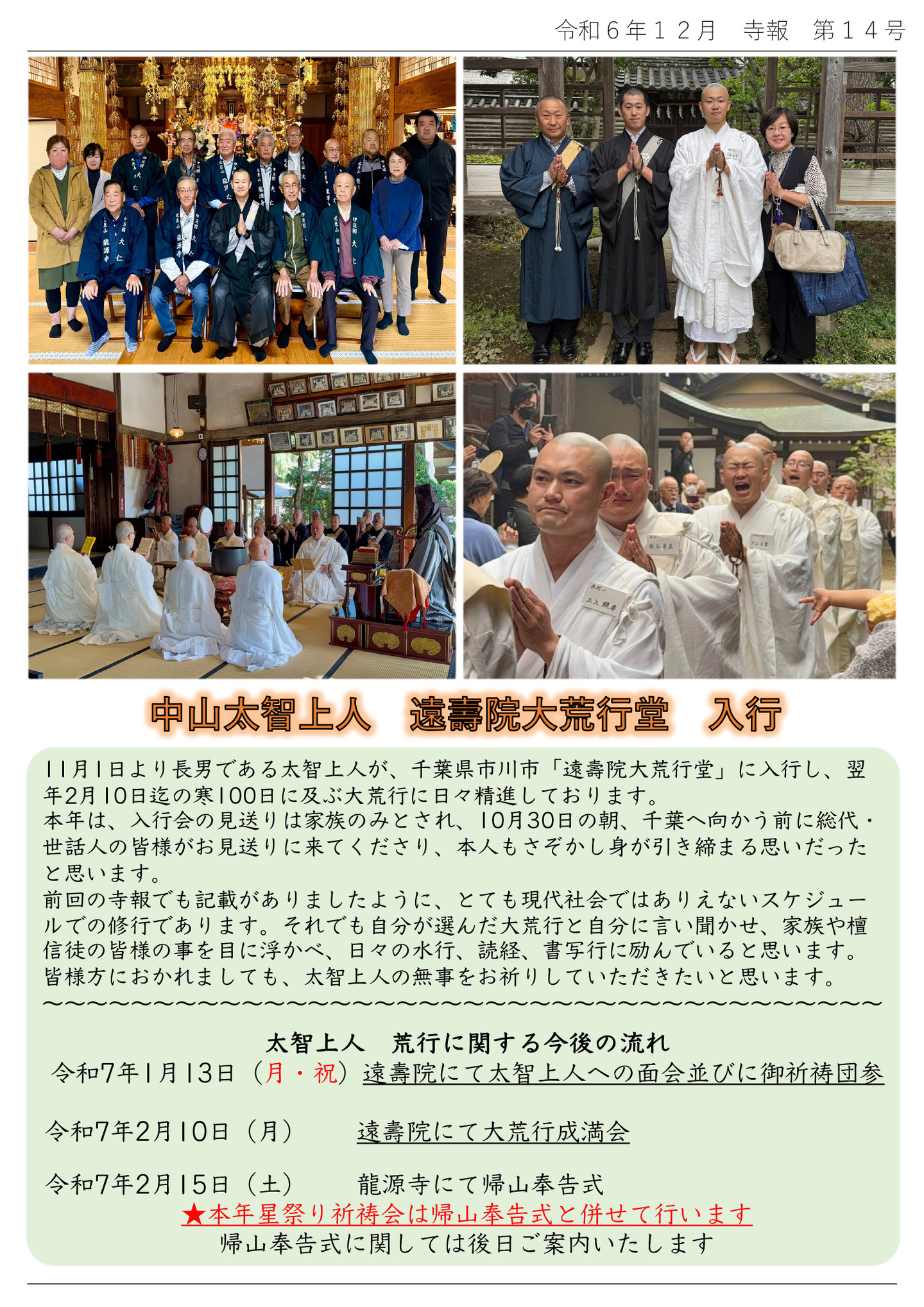 中山太智上人 遠壽院大荒行入行 11月1日より長男である太智上人が、千葉県市川市「遠壽院大荒行堂」に入行し、翌年2月10日迄の寒100日に及ぶ大荒行に日々精進しております。 本年は、入行会の見送りは家族のみとされ、10月30日の朝、千葉へ向かう前に総代・世話人の皆様がお見送りに来てくださり、本人もさぞかし身が引き締まる思いだったと思います。 前回の寺報でも記載がありましたように、とても現代社会ではありえないスケジュールでの修行であります。それでも自分が選んだ大荒行と自分に言い聞かせ、家族や檀信徒の皆様の事を目に浮かべ、日々の水行、読経、書写行に励んでいると思います。 皆様方におかれましても、太智上人の無事をお祈りしていただきたいと思います。 太智上人 荒行に関する今後の流れ 令和7年1月13日(月・祝)遠壽院にて太智上人への面会並びに御祈祷団参 令和7年2月10日(月) 遠壽院にて大荒行成満会 令和7年2月15日(土) 龍源寺にて帰山奉告式 ★本年星祭り祈祷会は帰山奉告式と併せて行います 帰山奉告式に関しては後日ご案内いたします