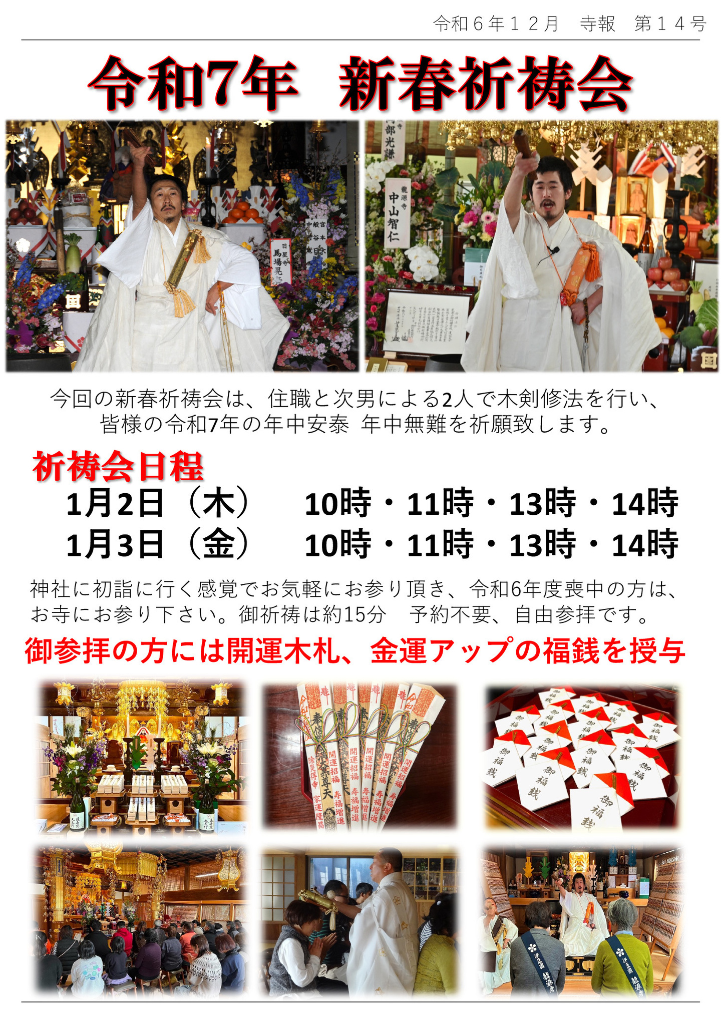 令和7年 新春祈祷会 今回の新春祈祷会は、住職と次男による2人で木剣修法を行い、皆様の令和7年の年中安泰・年中無難を祈願致します。 祈祷会日程 1月2日(木) 10時・11時・13時・14時 1月3日(金) 10時・11時・13時・14時 神社に初詣に行く感覚でお気軽にお参り頂き、令和6年度喪中の方は、お寺にお参り下さい。御祈祷は約15分 予約不要、自由参拝です。 御参拝の方には開運木札、金運アップの福銭を授与