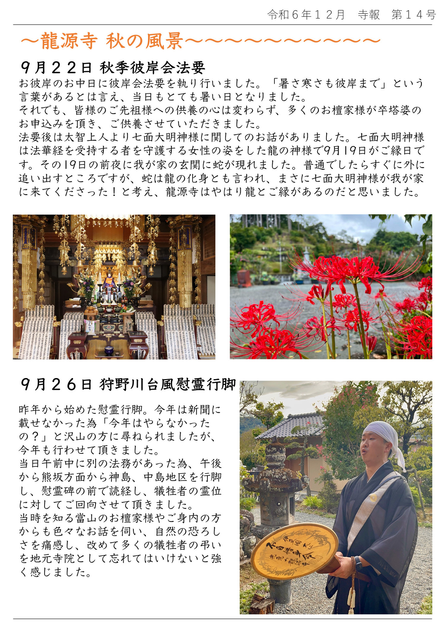 龍源寺 秋の風景 9月22日 秋季彼岸会法要 お彼岸のお中日に彼岸会法要を執り行いました。「暑さ寒さも彼岸まで」という言葉があるとは言え、当日もとても暑い日となりました。 それでも、皆様のご先祖様への供養の心は変わらず、多くのお檀家様が卒塔婆のお申込みを頂き、ご供養させていただきました。 法要後は太智上人より七面大明神様に関してのお話がありました。 七面大明神様は法華経を受持する者を守護する女性の姿をした龍の神様で9月19日がご縁日です。 その19日の前夜に我が家の玄関に蛇が現れました。普通でしたらすぐに外に追い出すところですが、蛇は龍の化身とも言われ、まさに七面大明神様が我が家に来てくださった!と考え、龍源寺はやはり龍とご縁があるのだと思いました。 9月26日 狩野川台風慰霊行脚 昨年から始めた慰霊行脚。今年は新聞に載せなかった為「今年はやらなかったの?」と沢山の方に尋ねられましたが、今年も行わせて頂きました。 当日午前中に別の法務があった為、午後から熊坂方面から神島、中島地区を行脚し、慰霊碑の前で読経し、犠牲者の霊位に対してご回向させて頂きました。 当時を知る當山のお檀家様やご身内の方からも色々なお話を伺い、自然の恐ろしさを痛感し、改めて多くの犠牲者の弔いを地元寺院として忘れてはいけないと強く感じました。