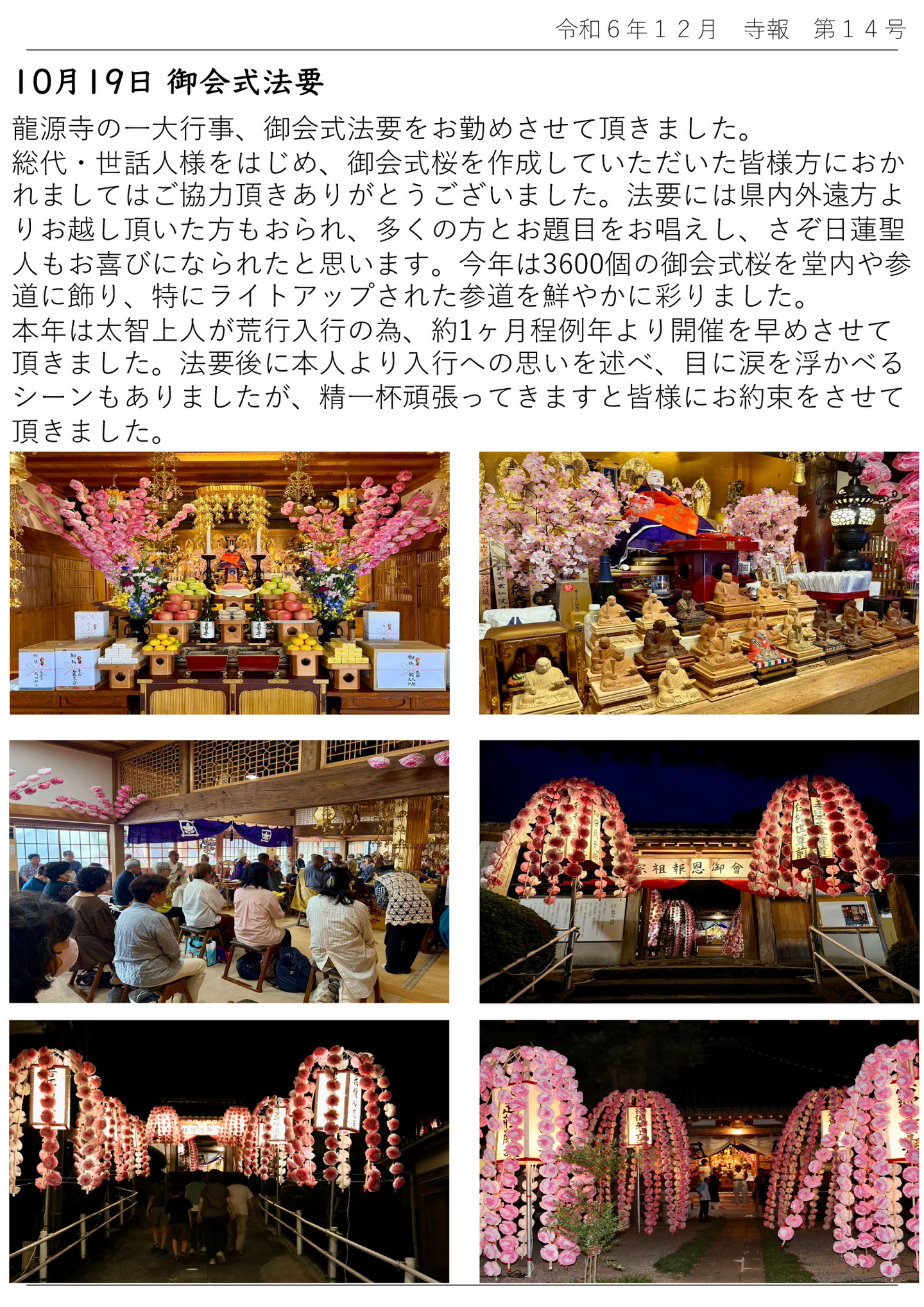 10月19日 御会式法要 龍源寺の一大行事、御会式法要をお勤めさせて頂きました。 総代・世話人様をはじめ、御会式桜を作成していただいた皆様方におかれましてはご協力頂きありがとうございました。 法要には県内外遠方よりお越し頂いた方もおられ、多くの方とお題目をお唱えし、さぞ日蓮聖 人もお喜びになられたと思います。 今年は3600個の御会式桜を堂内や参道に飾り、特にライトアップされた参道を鮮やかに彩りました。 本年は太智上人が荒行入行の為、約1ヶ月程例年より開催を早めさせて頂きました。 法要後に本人より入行への思いを述べ、目に涙を浮かべるシーンもありましたが、精一杯頑張ってきますと皆様にお約束をさせて頂きました。