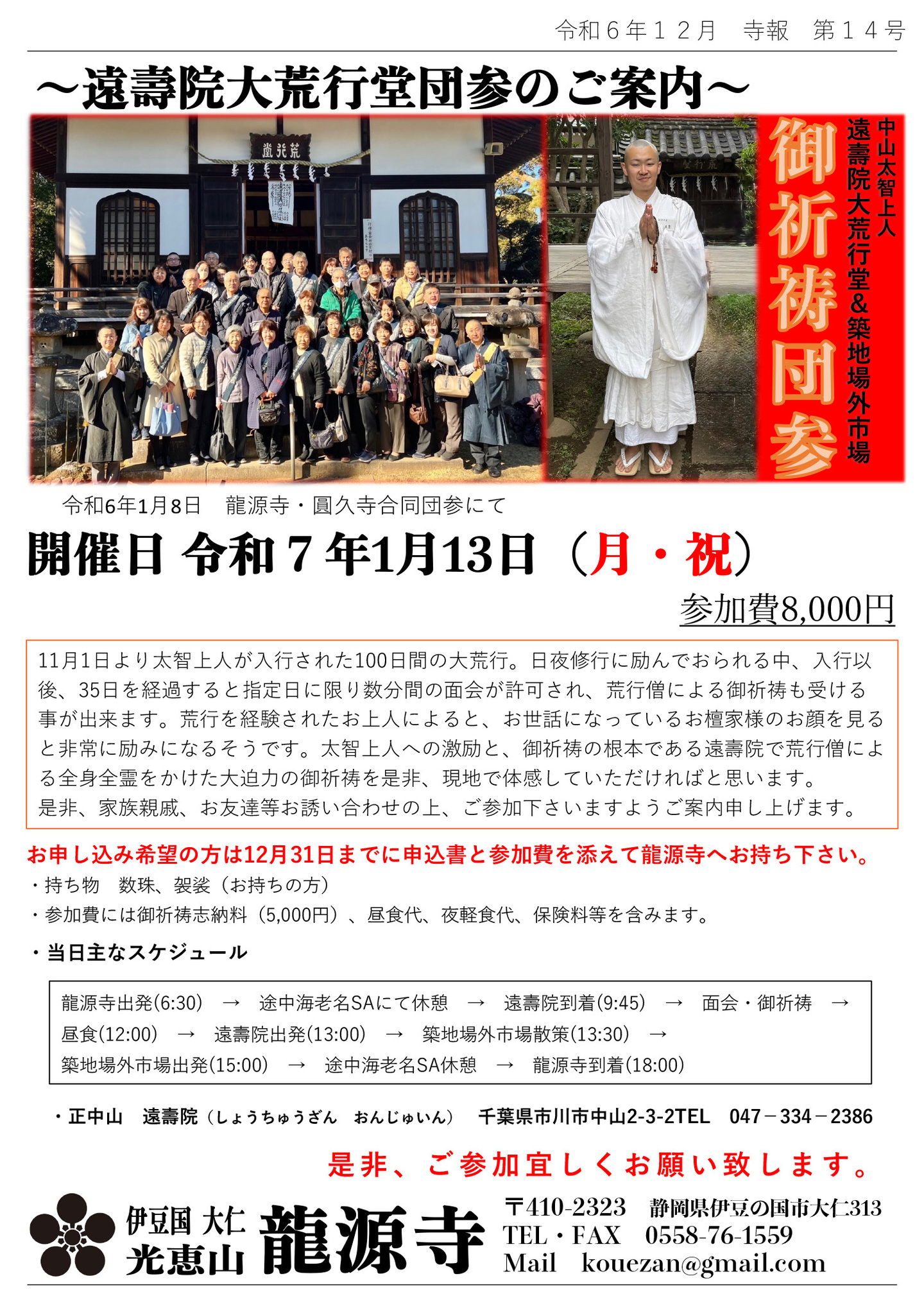 遠壽院大荒行堂団参のご案内 中山太一上人 遠壽院大荒行堂＆築地場外市場 御祈祷団参 令和6年1月8日 龍源寺・圓久寺合同団参にて 開催日 令和7年1月13日(月・祝)参加費8,000円 11月1日より太智上人が入行された100日間の大荒行。 日夜修行に励んでおられる中、入行以後、35日を経過すると指定日に限り数分間の面会が許可され、荒行僧による御祈祷も受ける事が出来ます。 荒行を経験されたお上人によると、お世話になっているお檀家様のお顔を見ると非常に励みになるそうです。 太智上人への激励と、御祈祷の根本である遠壽院で荒行僧による全身全霊をかけた大迫力の御祈祷を是非、現地で体感していただければと思います。 是非、家族親戚、お友達等お誘い合わせの上、ご参加下さいますようご案内申し上げます。 お申し込み希望の方は12月31日までに申込書と参加費を添えて龍源寺へお持ち下さい。 ・持ち物 数珠、袈裟(お持ちの方) ・参加費には御祈祷志納料(5,000円)、昼食代、夜軽食代、保険料等を含みます。 ・当日主なスケジュール 龍源寺出発(6:30)→途中海老名SAにて休憩→遠壽院到着(9:45)→面会・御祈祷→昼食(12:00)→遠壽院出発(13:00)→築地場外市場散策(13:30)→築地場外市場出発(15:00)→途中海老名SA休憩→龍源寺到着(18:00) ・正中山 遠壽院(しょうちゅうざん おんじゅいん) 千葉県市川市中山2-3-2TEL 047−334−2386 是非ご参加宜しくお願い致します。 伊豆国 大仁 光恵山 龍源寺