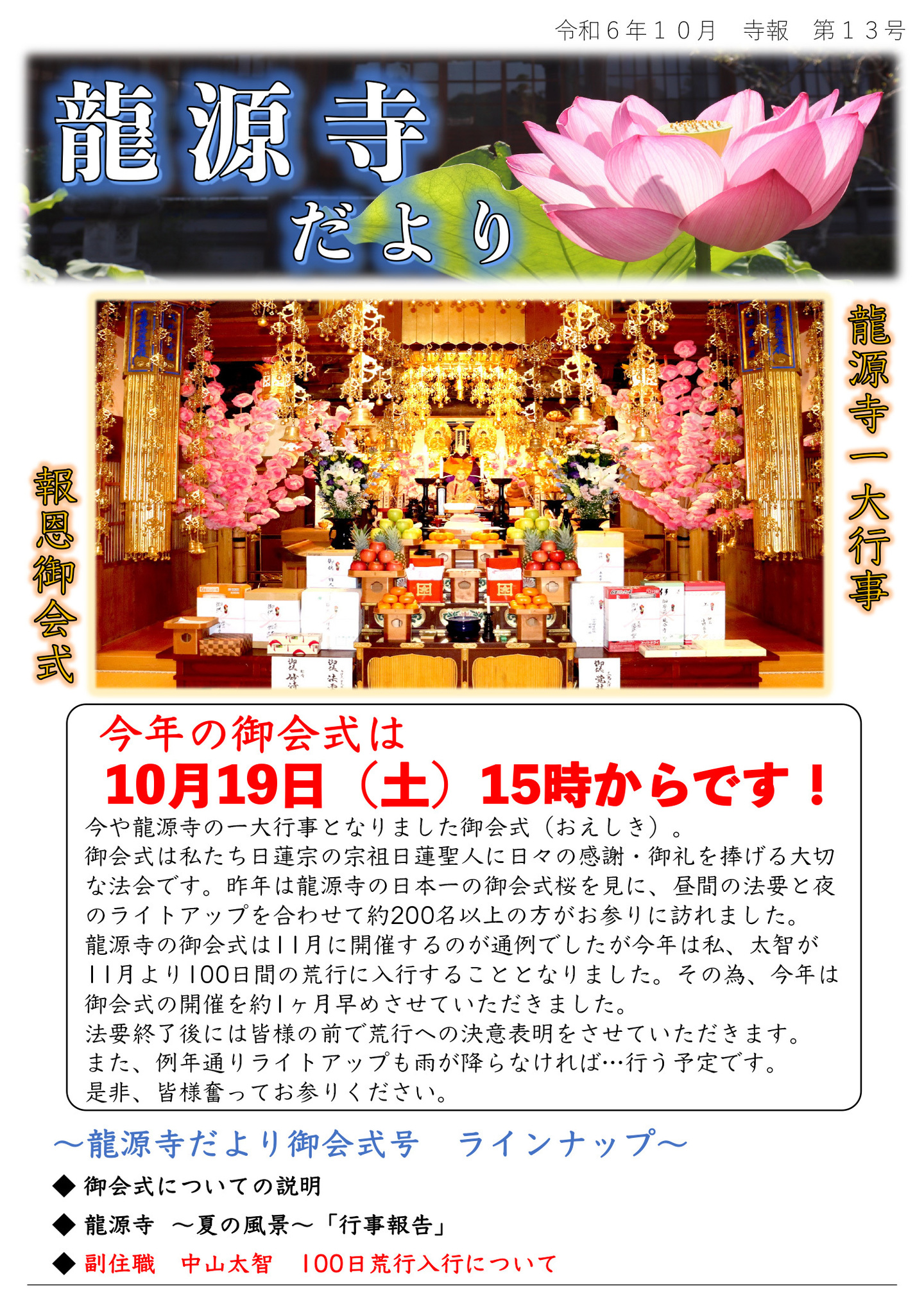 龍源寺だより 令和6年10月 寺報 第13号 龍源寺一大行事 報恩御会式 今年の御会式は10月19日(土)15時からです! 今や龍源寺の一大行事となりました御会式(おえしき)。 御会式は私たち日蓮宗の宗祖日蓮聖人に日々の感謝・御礼を捧げる大切な法会です。 昨年は龍源寺の日本一の御会式桜を見に、昼間の法要と夜のライトアップを合わせて約200名以上の方がお参りに訪れました。 龍源寺の御会式は11月に開催するのが通例でしたが今年は私、太智が11月より100日間の荒行に入行することとなりました。 その為、今年は御会式の開催を約1ヶ月早めさせていただきました。 法要終了後には皆様の前で荒行への決意表明をさせていただきます。 また、例年通りライトアップも雨が降らなければ、行う予定です。 是非、皆様奮ってお参りください。 龍源寺だより御会式号ラインナップ ◆御会式についての説明 ◆龍源寺 夏の風景「行事報告」 ◆ 副住職 中山太智 100日荒行入行について