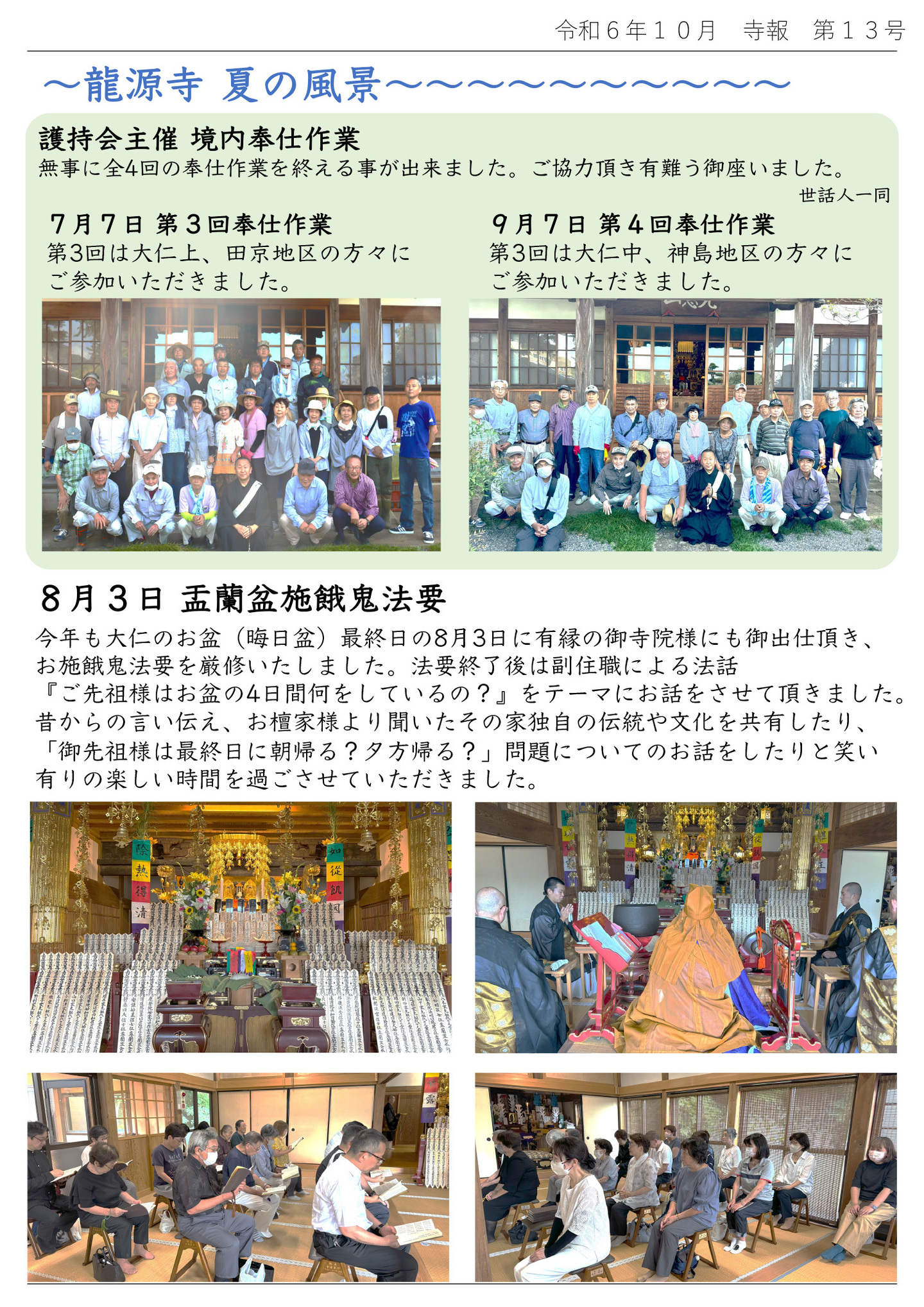 龍源寺 夏の風景 護持会主催 境内奉仕作業 無事に全４回の奉仕作業を終える事が出来ました。ご協力頂き有難う御座いました。世話人一同 7月7日 第3回奉仕作業 第3回は大仁上、田京地区の方々にご参加いただきました。 9月7日 第4回奉仕作業 第3回は大仁中、神島地区の方々にご参加いただきました。 8月3日 盂蘭盆施餓鬼法要 今年も大仁のお盆(晦日盆)最終日の8月3日に有縁の御寺院様にも御出仕頂き、お施餓鬼法要を厳修いたしました。 法要終了後は副住職による法話『ご先祖様はお盆の4日間何をしているの?』をテーマにお話をさせて頂きました。 昔からの言い伝え、お檀家様より聞いたその家独自の伝統や文化を共有したり、「御先祖様は最終日に朝帰る?夕方帰る?」問題についてのお話をしたりと笑い有りの楽しい時間を過ごさせていただきました。
