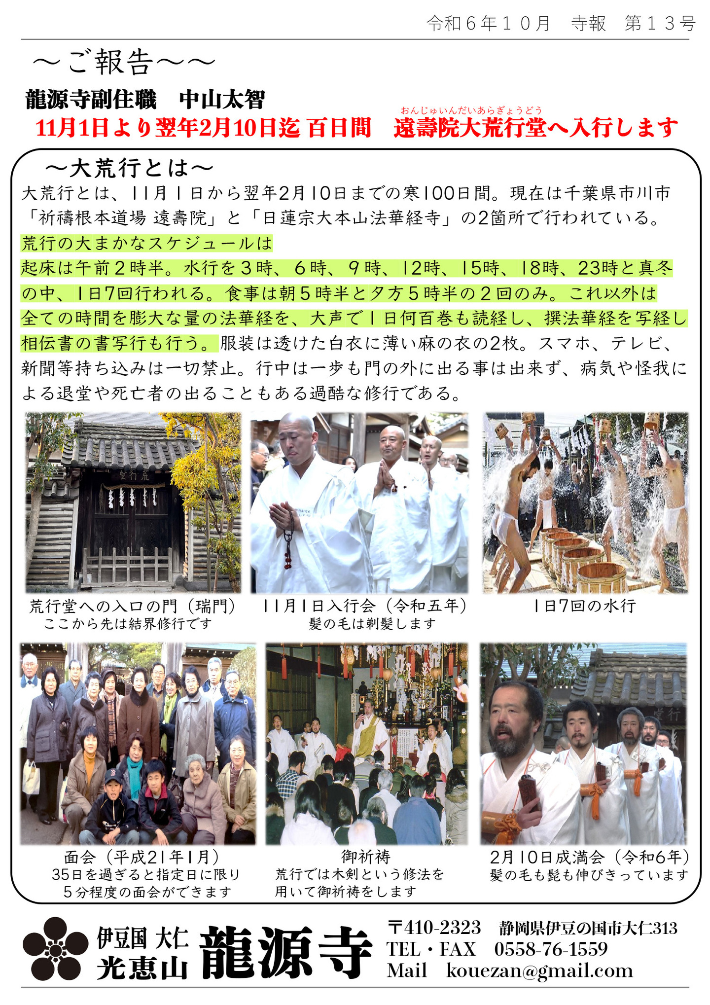 ご報告 龍源寺副住職 中山太智 11月1日より翌年2月10日迄 百日間 遠壽院大荒行堂（おんじゅいんだいあらぎょうどう）へ入行します 大荒行とは 大荒行とは、11月1日から翌年2月10日までの寒100日間。現在は千葉県市川市「祈祷根本道場遠壽院」と「日蓮宗大本山法華経寺」の２箇所で行われている。 荒行の大まかなスケジュールは、起床は午前２時半。水行を３時、６時、９時、１２時、１５時、１８時、２３時と真冬の中、１日７回行われる。 食事は朝５時半と夕方５時半の２回のみ。 これ以外は全ての時間を膨大な量の法華経を１日何百巻も読経し、撰法華経を写経し相伝書の書写行も行う。 服装は透けた白衣に薄い麻の衣の２枚。 スマホ、テレビ、新聞等持ち込みは一切禁止。 行中は一歩も門の外に出る事は出来ず、病気や怪我による退堂や死亡者の出ることもある過酷な修行である。 写真左上 荒行堂への入口の門（瑞門）ここから先は結界修行です。 写真中央上 11月1日入行会（令和五年）髪の毛は剃髪します 写真右上 １日７回の水行 写真左下 面会（平成21年1月） ３５日を過ぎると指定日に限り５分程の面会ができます 写真中央下 御祈祷 荒行では木剣という修法を用いて御祈祷をします 写真右下 2月10日 成満会（令和6年） 髪の毛もヒゲも伸びきっています 伊豆国 大仁 光恵山 龍源寺