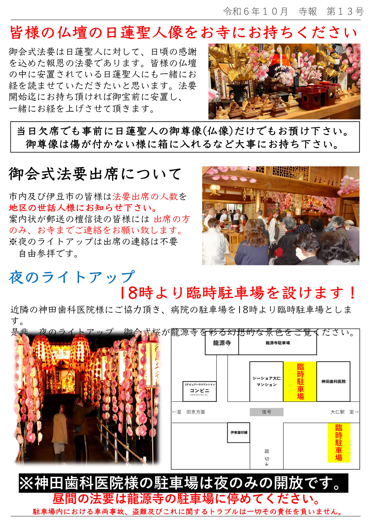 皆様の仏壇の日蓮聖人像をお寺にお持ちください 御会式法要は日蓮聖人に対して、日頃の感謝を込めた報恩の法要であります。 皆様の仏壇の中に安置されている日蓮聖人にも一緒にお経を読ませていただきたいと思います。 法要開始迄にお持ち頂ければ御宝前に安置し、一緒にお経を上げさせて頂きます。 当日欠席でも事前に日蓮聖人の御尊像（仏像）だけでもお預け下さい。 御尊像は傷が付かない様に箱に入れるなど大事にお持ち下さい。 御会式法要出席について 市内及び伊豆市の皆様は法要出席の人数を地区の世話人様にお知らせ下さい。 案内状が郵送の檀信徒の皆様には、出席の方のみ、お寺までご連絡をお願い致します。 ※夜のライトアップは出席の連絡は不要、自由参拝です。 夜のライトアップ18時より臨時駐車場を設けます！ 近隣の神田歯科医院様にご協力頂き、病院の駐車場を18時より臨時駐車場とします。 是非、夜のライトアップ、御会式桜が龍源寺を彩る幻想的な景色をご覧ください。 ※神田歯科医院様の駐車場は夜のみの開放です。昼間の法要は龍源寺の駐車場に停めてください。 駐車場内における車両事故、盗難、及びこれに関するトラブルは一切その責任を負いません。