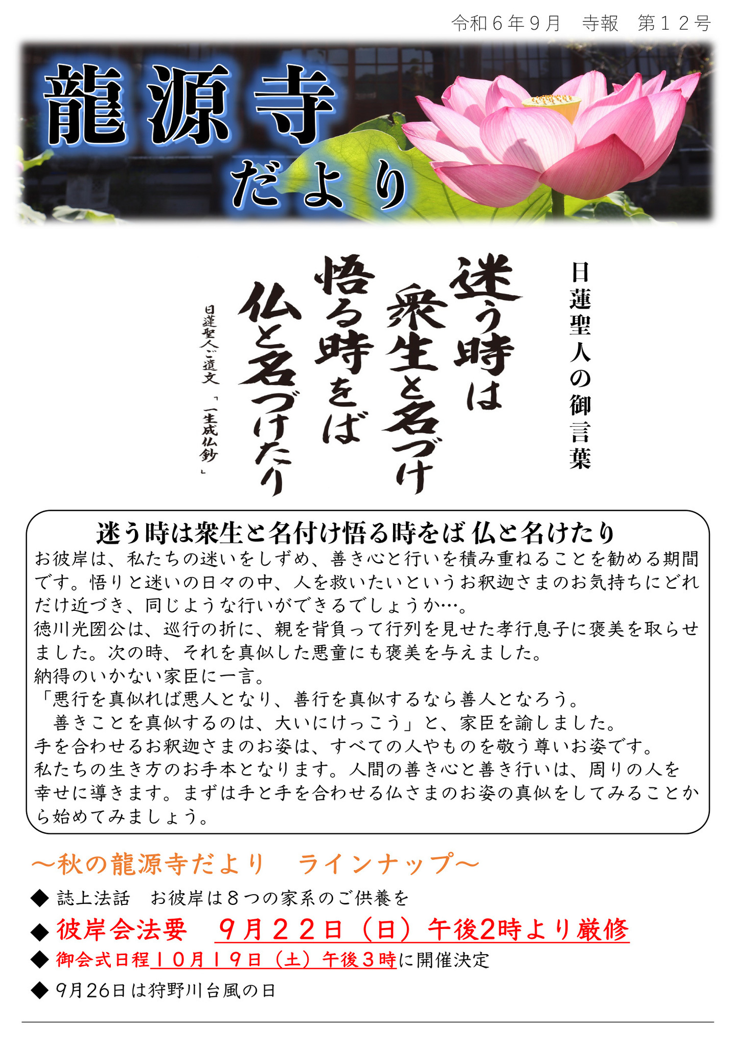 龍源寺だより 令和6年9月 寺報 第12号 日蓮聖人の御言葉 迷う時は衆生と名づけ悟る時をば仏と名づけたり 日蓮聖人ご遺文「一生成仏鈔」 お彼岸は、私たちの迷いをしずめ、善き心と行いを積み重ねることを勧める期間です。 悟りと迷いの日々の中、人を救いたいというお釈迦さまのお気持ちにどれだけ近づき、同じような行いができるでしょうか…。 徳川光圀公は、巡行の折に、親を背負って行列を見せた孝行息子に褒美を取らせました。 次の時、それを真似した悪童にも褒美を与えました。 納得のいかない家臣に一言。 「悪行を真似れば悪人となり、善行を真似するなら善人となろう。善きことを真似するのは、大いにけっこう」と、家臣を諭しました。 手を合わせるお釈迦さまのお姿は、すべての人やものを敬う尊いお姿です。 私たちの生き方のお手本となります。 人間の善き心と善き行いは、周りの人を幸せに導きます。 まずは手と手を合わせる仏さまのお姿の真似をしてみることから始めてみましょう。 秋の龍源寺だより ラインナップ ◆誌上法話 お彼岸は8つの家系のご供養を ◆彼岸会法要 9月22日(日)午後2時より厳修 ◆御会式日程10月19日(土)午後3時に開催決定 ◆9月26日は狩野川台風の日