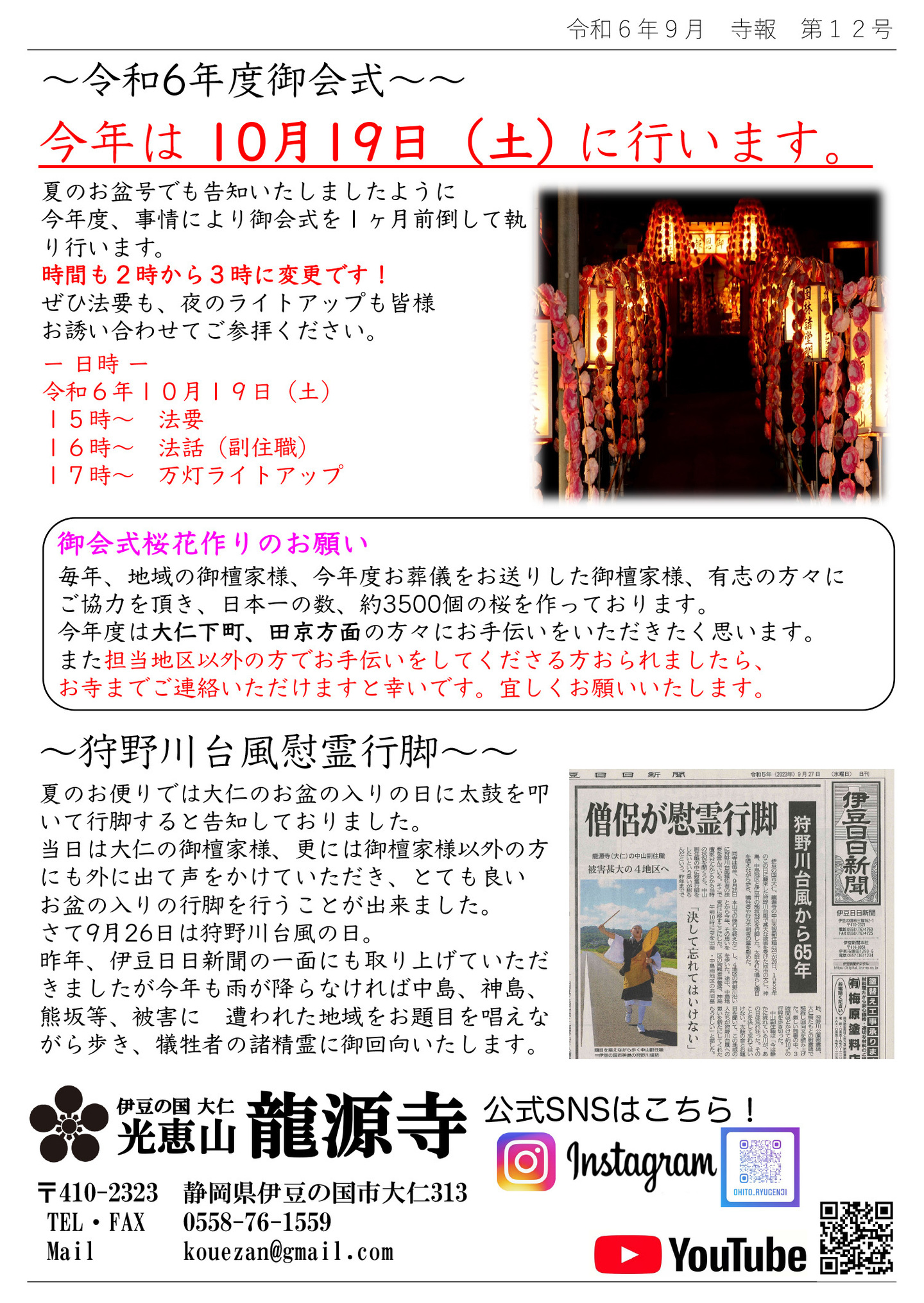 令和6年度御会式 今年は 10月19日(土)に行います。 夏のお盆号でも告知いたしましたように、今年度、事情により御会式を1ヶ月前倒して執り行います。時間も2時から3時に変更です! ぜひ法要も、夜のライトアップも皆様お誘い合わせてご参拝ください。 日時 令和6年10月19日(土) 15時～ 法要 16時～ 法話(副住職) 17時～ 万灯ライトアップ 御会式桜花作りのお願い 毎年、地域の御檀家様、今年度お葬儀をお送りした御檀家様、有志の方々にご協力を頂き、日本一の数、約3500個の桜を作っております。 今年度は大仁下町、田京方面の方々にお手伝いをいただきたく思います。 また担当地区以外の方でお手伝いをしてくださる方おられましたら、お寺までご連絡いただけますと幸いです。 宜しくお願いいたします。 狩野川台風慰霊行脚 夏のお便りでは大仁のお盆の入りの日に太鼓を叩いて行脚すると告知しておりました。 当日は大仁の御檀家様、更には御檀家様以外の方にも外に出て声をかけていただき、とても良い お盆の入りの行脚を行うことが出来ました。 さて9月26日は狩野川台風の日。 昨年、伊豆日日新聞の一面にも取り上げていただきましたが、今年も雨が降らなければ中島、神島、熊坂等、被害に 遭われた地域をお題目を唱えながら歩き、犠牲者の諸精霊に御回向いたします。 伊豆の国 大仁 光恵山 龍源寺