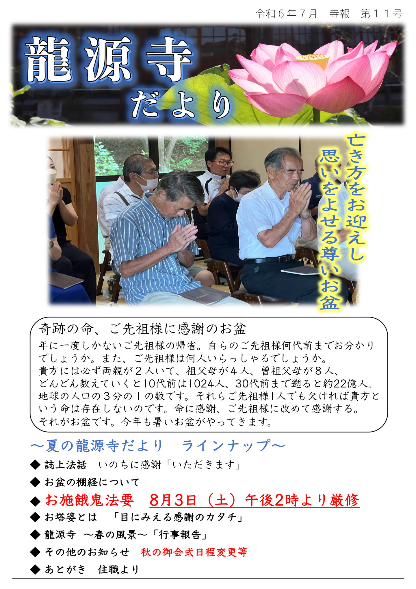 龍源寺だより 令和6年7月 寺報 第11号 亡き方をお迎えし思いをよせる尊いお盆 奇跡の命、ご先祖様に感謝のお盆 年に一度しかないご先祖様の帰省。 自らのご先祖様何代前までお分かりでしょうか。 また、ご先祖様は何人いらっしゃるでしょうか。 貴方には必ず両親が2人いて、祖父母が4人、曽祖父母が8人、 どんどん数えていくと10代前は1024人、30代前まで遡ると約22億人。 地球の人口の3分の1の数です。 それらご先祖様1人でも欠ければ貴方という命は存在しないのです。 命に感謝、ご先祖様に改めて感謝する。 それがお盆です。 今年も暑いお盆がやってきます。 夏の龍源寺だより ラインナップ ◆誌上法話 いのちに感謝「いただきます」 ◆お盆の棚経について ◆お施餓鬼法要 8月3日(土)午後2時より厳修 ◆お塔婆とは 「目にみえる感謝のカタチ」 ◆龍源寺 春の風景「行事報告」 ◆その他のお知らせ 秋の御会式日程変更等 ◆あとがき 住職より