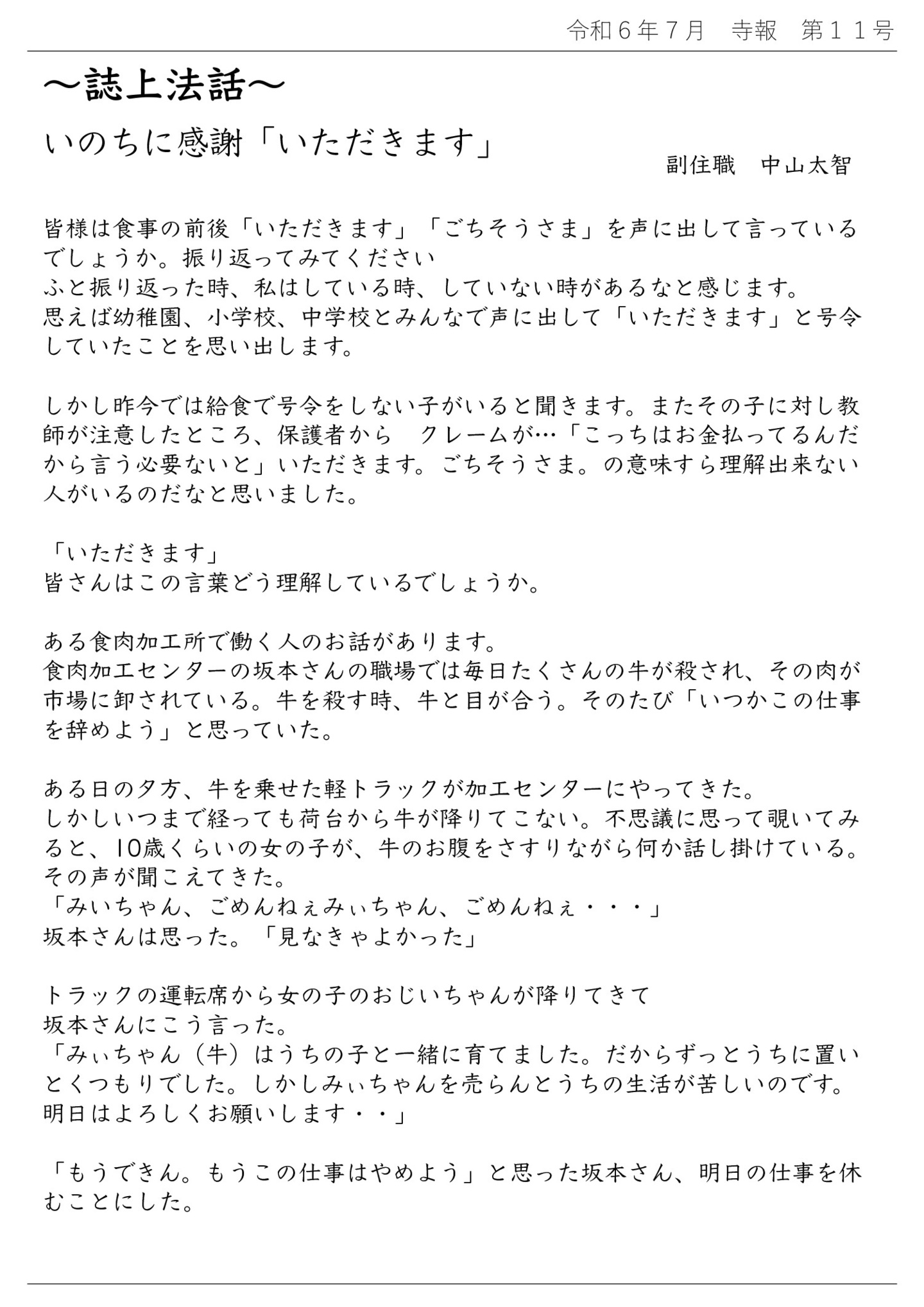 誌上法話 いのちに感謝「いただきます」 副住職 中山太智 皆様は食事の前後「いただきます」「ごちそうさま」を声に出して言っているでしょうか。 振り返ってみてください。 ふと振り返った時、私はしている時、していない時があるなと感じます。 思えば幼稚園、小学校、中学校とみんなで声に出して「いただきます」と号令していたことを思い出します。 しかし昨今では給食で号令をしない子がいると聞きます。 またその子に対し教師が注意したところ、保護者からクレームが… 「こっちはお金払ってるんだから言う必要ないと」いただきます。ごちそうさま。の意味すら理解出来ない人がいるのだなと思いました。 「いただきます」皆さんはこの言葉どう理解しているでしょうか。 ある食肉加工所で働く人のお話があります。 食肉加工センターの坂本さんの職場では毎日たくさんの牛が殺され、その肉が市場に卸されている。 牛を殺す時、牛と目が合う。そのたび「いつかこの仕事を辞めよう」と思っていた。 ある日の夕方、牛を乗せた軽トラックが加工センターにやってきた。 しかしいつまで経っても荷台から牛が降りてこない。不思議に思って覗いてみると、10歳くらいの女の子が、牛のお腹をさすりながら何か話し掛けている。 その声が聞こえてきた。「みいちゃん、ごめんねぇみぃちゃん、ごめんねぇ…」 坂本さんは思った。「見なきゃよかった」 トラックの運転席から女の子のおじいちゃんが降りてきて坂本さんにこう言った。 「みぃちゃん(牛)はうちの子と一緒に育てました。だからずっとうちに置いとくつもりでした。 しかしみぃちゃんを売らんとうちの生活が苦しいのです。明日はよろしくお願いします…」 「もうできん。もうこの仕事はやめよう」と思った坂本さん、明日の仕事を休むことにした。