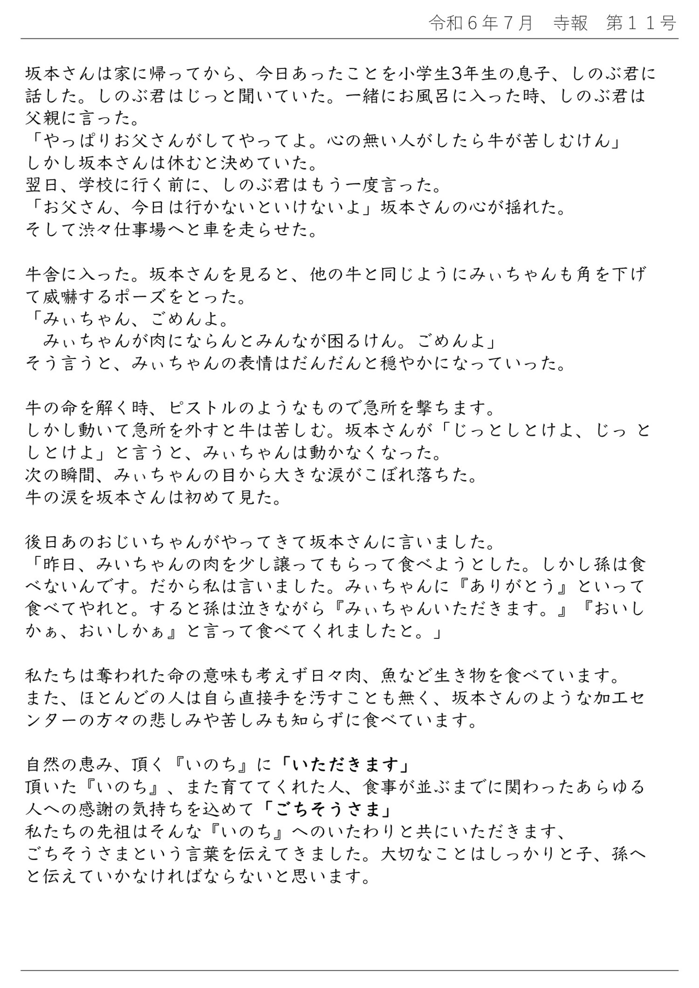 坂本さんは家に帰ってから、今日あったことを小学生3年生の息子、しのぶ君に話した。 しのぶ君はじっと聞いていた。一緒にお風呂に入った時、しのぶ君は父親に言った。 「やっぱりお父さんがしてやってよ。心の無い人がしたら牛が苦しむけん」 しかし坂本さんは休むと決めていた。 翌日、学校に行く前に、しのぶ君はもう一度言った。 「お父さん、今日は行かないといけないよ」坂本さんの心が揺れた。 そして渋々仕事場へと車を走らせた。 牛舎に入った。坂本さんを見ると、他の牛と同じようにみぃちゃんも角を下げて威嚇するポーズをとった。 「みぃちゃん、ごめんよ。みぃちゃんが肉にならんとみんなが困るけん。ごめんよ」 そう言うと、みぃちゃんの表情はだんだんと穏やかになっていった。 牛の命を解く時、ピストルのようなもので急所を撃ちます。 しかし動いて急所を外すと牛は苦しむ。 坂本さんが「じっとしとけよ、じっ としとけよ」と言うと、みぃちゃんは動かなくなった。 次の瞬間、みぃちゃんの目から大きな涙がこぼれ落ちた。 牛の涙を坂本さんは初めて見た。 後日あのおじいちゃんがやってきて坂本さんに言いました。 「昨日、みいちゃんの肉を少し譲ってもらって食べようとした。しかし孫は食べないんです。だから私は言いました。みぃちゃんに『ありがとう』といって食べてやれと。すると孫は泣きながら『みぃちゃんいただきます。』『おいしかぁ、おいしかぁ』と言って食べてくれましたと。」 私たちは奪われた命の意味も考えず日々肉、魚など生き物を食べています。 また、ほとんどの人は自ら直接手を汚すことも無く、坂本さんのような加工センターの方々の悲しみや苦しみも知らずに食べています。 自然の恵み、頂く『いのち』に「いただきます」 頂いた『いのち』、また育ててくれた人、食事が並ぶまでに関わったあらゆる人への感謝の気持ちを込めて「ごちそうさま」 私たちの先祖はそんな『いのち』へのいたわりと共にいただきます、ごちそうさまという言葉を伝えてきました。 大切なことはしっかりと子、孫へと伝えていかなければならないと思います。