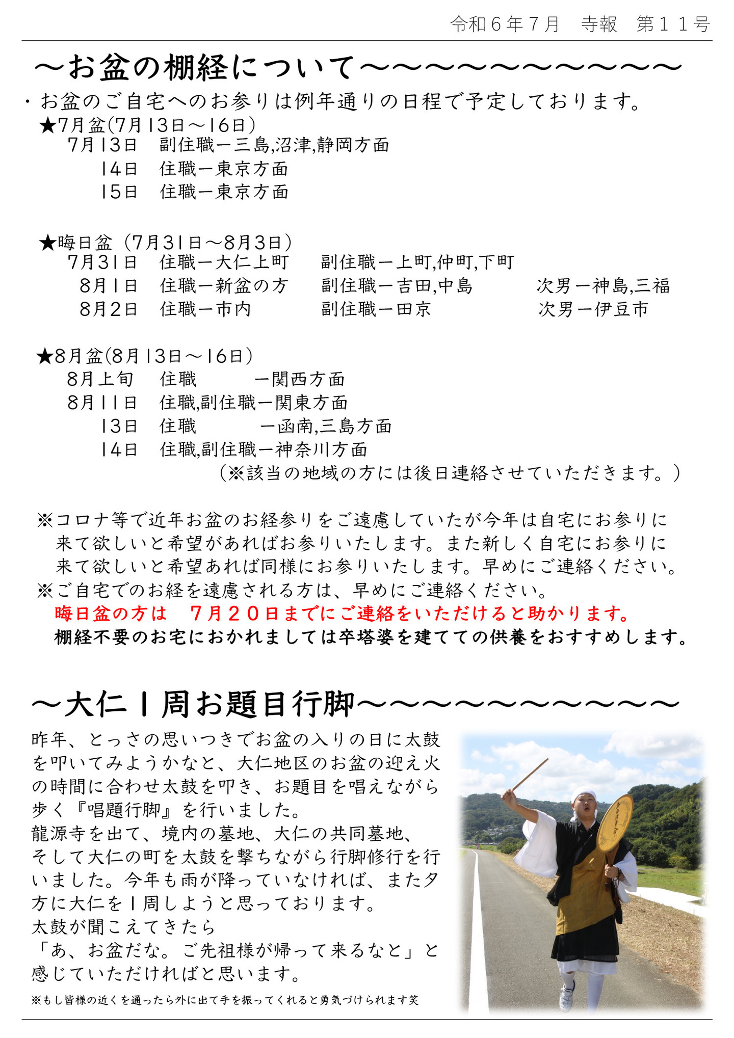 お盆の棚経について ・お盆のご自宅へのお参りは例年通りの日程で予定しております。 ★7月盆(7月13日～16日) 7月13日 副住職…三島,沼津,静岡方面 7月14日 住職…東京方面 7月15日 住職…東京方面 ★晦日盆(7月31日～8月3日) 7月31日 住職…大仁上町 副住職…上町,仲町,下町 8月1日 住職…新盆の方 副住職…吉田,中島 次男…神島,三福 8月2日 住職…市内 副住職…田京 次男…伊豆市 ★8月盆(8月13日～16日) 8月上旬 住職…関西方面 8月11日 住職,副住職…関東方面 8月13日 住職…函南,三島方面 8月14日 住職,副住職…神奈川方面 (※該当の地域の方には後日連絡させていただきます。) ※コロナ等で近年お盆のお経参りをご遠慮していたが今年は自宅にお参りに来て欲しいと希望があればお参りいたします。 また新しく自宅にお参りに来て欲しいと希望あれば同様にお参りいたします。早めにご連絡ください。 ※ご自宅でのお経を遠慮される方は、早めにご連絡ください。 晦日盆の方は 7月20日までにご連絡をいただけると助かります。 棚経不要のお宅におかれましては卒塔婆を建てての供養をおすすめします。 大仁１周お題目行脚 昨年、とっさの思いつきでお盆の入りの日に太鼓を叩いてみようかなと、大仁地区のお盆の迎え火の時間に合わせ太鼓を叩き、お題目を唱えながら歩く『唱題行脚』を行いました。 龍源寺を出て、境内の墓地、大仁の共同墓地、そして大仁の町を太鼓を撃ちながら行脚修行を行いました。 今年も雨が降っていなければ、また夕方に大仁を１周しようと思っております。 太鼓が聞こえてきたら「あ、お盆だな。ご先祖様が帰って来るなと」と感じていただければと思います。 ※もし皆様の近くを通ったら外に出て手を振ってくれると勇気づけられます笑