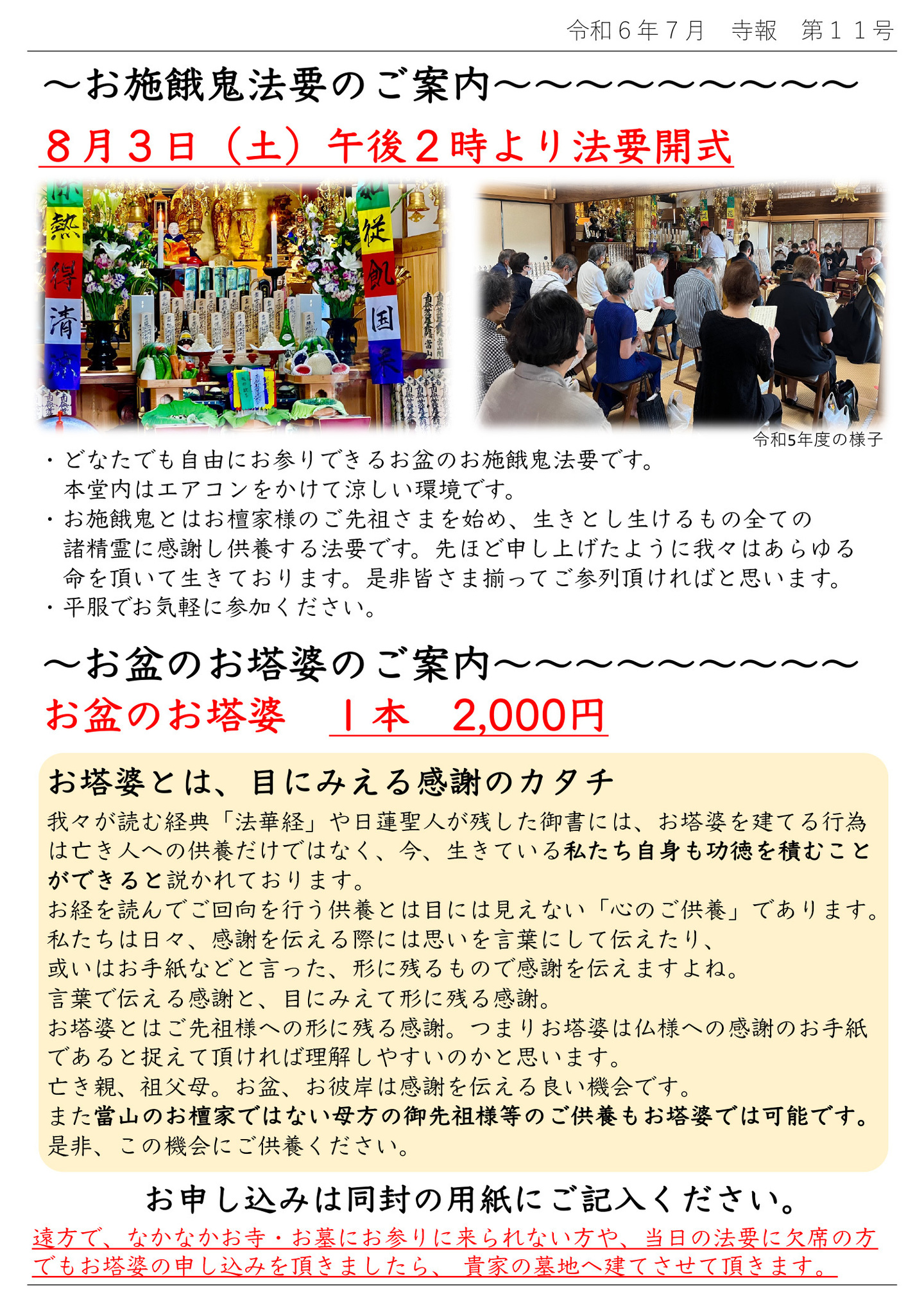 お施餓鬼法要のご案内 8月3日(土)午後2時より法要開式 写真は令和5年の様子 ・どなたでも自由にお参りできるお盆のお施餓鬼法要です。 本堂内はエアコンをかけて涼しい環境です。 ・お施餓鬼とはお檀家様のご先祖さまを始め、生きとし生けるもの全ての諸精霊に感謝し供養する法要です。 先ほど申し上げたように我々はあらゆる命を頂いて生きております。 是非皆さま揃ってご参列頂ければと思います。 ・平服でお気軽に参加ください。 お盆のお塔婆のご案内 お盆のお塔婆 1本 2,000円 お塔婆とは、目にみえる感謝のカタチ 我々が読む経典「法華経」や日蓮聖人が残した御書には、お塔婆を建てる行為は亡き人への供養だけではなく、今、生きている私たち自身も功徳を積むことができると説かれております。 お経を読んでご回向を行う供養とは目には見えない「心のご供養」であります。 私たちは日々、感謝を伝える際には思いを言葉にして伝えたり、或いはお手紙などと言った、形に残るもので感謝を伝えますよね。 言葉で伝える感謝と、目にみえて形に残る感謝。 お塔婆とはご先祖様への形に残る感謝。 つまりお塔婆は仏様への感謝のお手紙であると捉えて頂ければ理解しやすいのかと思います。 亡き親、祖父母。お盆、お彼岸は感謝を伝える良い機会です。 また當山のお檀家ではない母方の御先祖様等のご供養もお塔婆では可能です。 是非、この機会にご供養ください。 お申し込みは同封の用紙にご記入ください。 遠方で、なかなかお寺・お墓にお参りに来られない方や、当日の法要に欠席の方でもお塔婆の申し込みを頂きましたら、 貴家の墓地へ建てさせて頂きます。