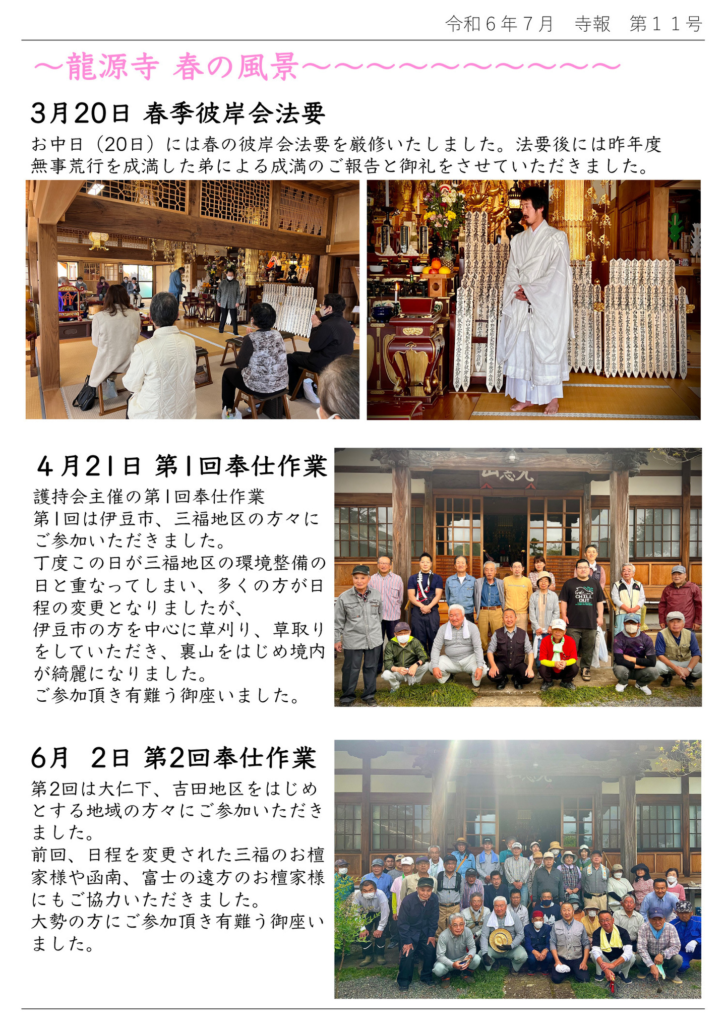 龍源寺 春の風景 3月20日 春季彼岸会法要 お中日(20日)には春の彼岸会法要を厳修いたしました。 法要後には昨年度無事荒行を成満した弟による成満のご報告と御礼をさせていただきました。 4月21日 第1回奉仕作業 護持会主催の第1回奉仕作業 第1回は伊豆市、三福地区の方々にご参加いただきました。 丁度この日が三福地区の環境整備の日と重なってしまい、多くの方が日程の変更となりましたが、伊豆市の方を中心に草刈り、草取りをしていただき、裏山をはじめ境内が綺麗になりました。 ご参加頂き有難う御座いました。 6月2日 第2回奉仕作業 第2回は大仁下、吉田地区をはじめとする地域の方々にご参加いただきました。 前回、日程を変更された三福のお檀家様や函南、富士の遠方のお檀家様にもご協力いただきました。 大勢の方にご参加頂き有難う御座いました。