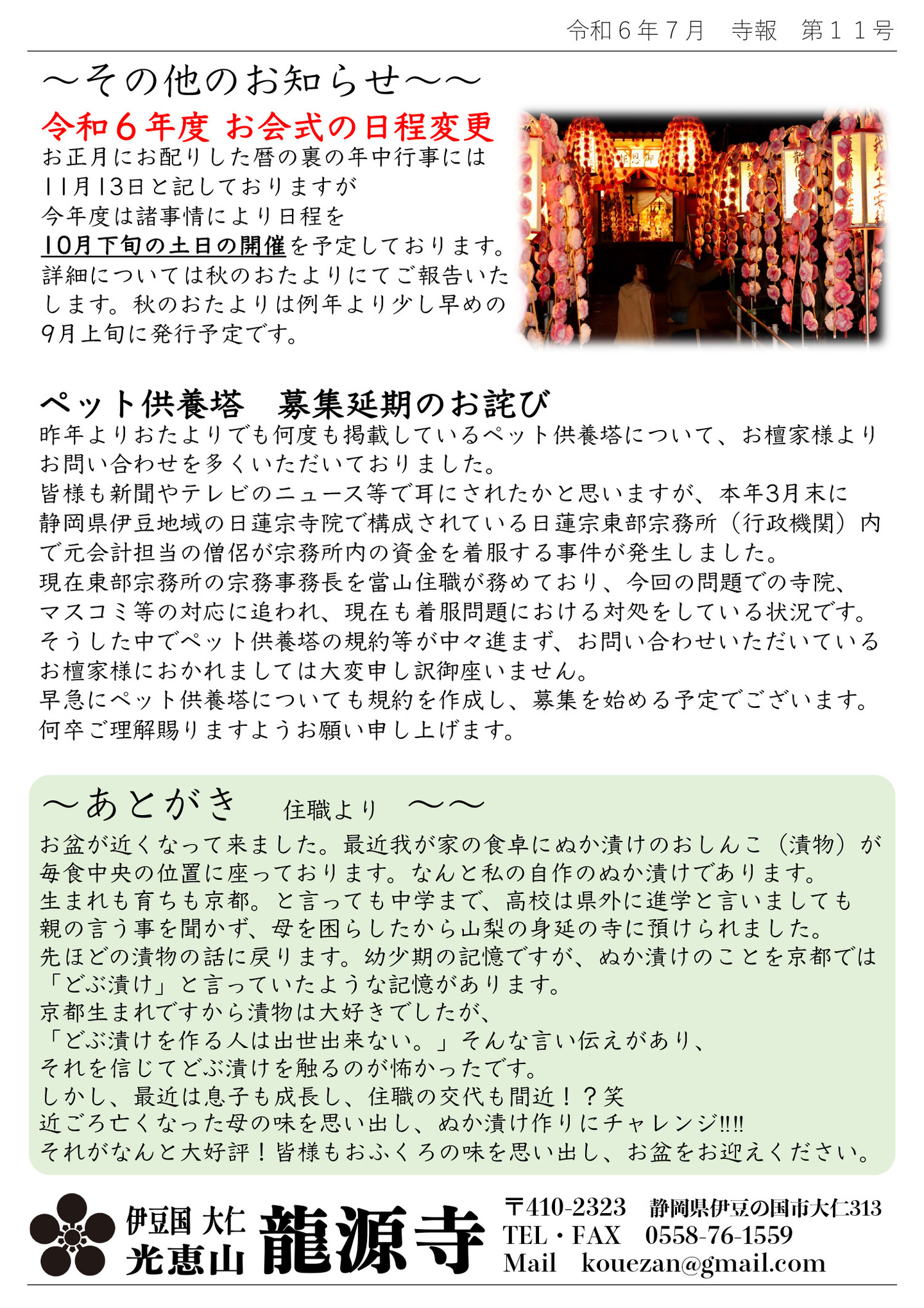 その他のお知らせ 令和6年度 お会式の日程変更 お正月にお配りした暦の裏の年中行事には11月13日と記しておりますが、今年度は諸事情により日程を10月下旬の土日の開催を予定しております。 詳細については秋のおたよりにてご報告いたします。秋のおたよりは例年より少し早めの9月上旬に発行予定です。 ペット供養塔 募集延期のお詫び 昨年よりおたよりでも何度も掲載しているペット供養塔について、お檀家様よりお問い合わせを多くいただいておりました。 皆様も新聞やテレビのニュース等で耳にされたかと思いますが、本年3月末に静岡県伊豆地域の日蓮宗寺院で構成されている日蓮宗東部宗務所(行政機関)内で元会計担当の僧侶が宗務所内の資金を着服する事件が発生しました。 現在東部宗務所の宗務事務長を當山住職が務めており、今回の問題での寺院、マスコミ等の対応に追われ、現在も着服問題における対処をしている状況です。 そうした中でペット供養塔の規約等が中々進まず、お問い合わせいただいているお檀家様におかれましては大変申し訳御座いません。 早急にペット供養塔についても規約を作成し、募集を始める予定でございます。 何卒ご理解賜りますようお願い申し上げます。 あとがき 住職より お盆が近くなって来ました。 最近我が家の食卓にぬか漬けのおしんこ(漬物)が毎食中央の位置に座っております。 なんと私の自作のぬか漬けであります。 生まれも育ちも京都。と言っても中学まで、高校は県外に進学と言いましても親の言う事を聞かず、母を困らしたから山梨の身延の寺に預けられました。 先ほどの漬物の話に戻ります。 幼少期の記憶ですが、ぬか漬けのことを京都では「どぶ漬け」と言っていたような記憶があります。 京都生まれですから漬物は大好きでしたが、「どぶ漬けを作る人は出世出来ない。」そんな言い伝えがあり、それを信じてどぶ漬けを触るのが怖かったです。 しかし、最近は息子も成長し、住職の交代も間近!?笑 近ごろ亡くなった母の味を思い出し、ぬか漬け作りにチャレンジ!!!! それがなんと大好評! 皆様もおふくろの味を思い出し、お盆をお迎えください。 伊豆国 大仁 光恵山 龍源寺