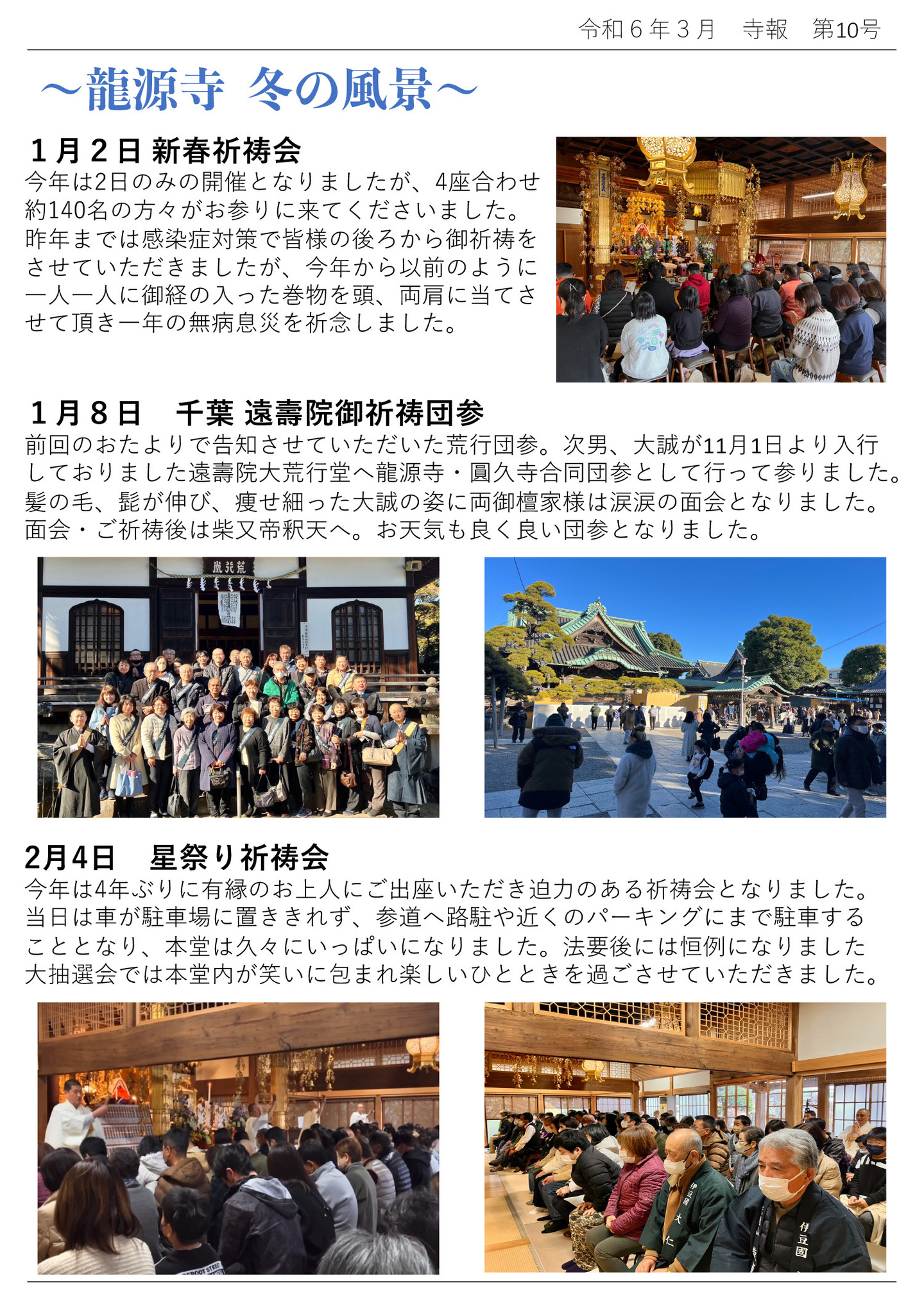 龍源寺 冬の風景 1月2日 新春祈祷会 今年は2日のみの開催となりましたが、4座合わせ約140名の方々がお参りに来てくださいました。 昨年までは感染症対策で皆様の後ろから御祈祷をさせていただきましたが、今年から以前のように一人一人に御経の入った巻物を頭、両肩に当てさせて頂き一年の無病息災を祈念しました。 1月8日 千葉 遠壽院御祈祷団参 前回のおたよりで告知させていただいた荒行団参。次男、大誠が11月1日より入行しておりました遠壽院大荒行堂へ龍源寺・圓久寺合同団参として行って参りました。 髪の毛、髭が伸び、痩せ細った大誠の姿に両御檀家様は涙涙の面会となりました。 面会・ご祈祷後は柴又帝釈天へ。お天気も良く良い団参となりました。 2月4日 星祭り祈祷会 今年は4年ぶりに有縁のお上人にご出座いただき迫力のある祈祷会となりました。 当日は車が駐車場に置ききれず、参道へ路駐や近くのパーキングにまで駐車することとなり、本堂は久々にいっぱいになりました。 法要後には恒例になりました大抽選会では本堂内が笑いに包まれ楽しいひとときを過ごさせていただきました。