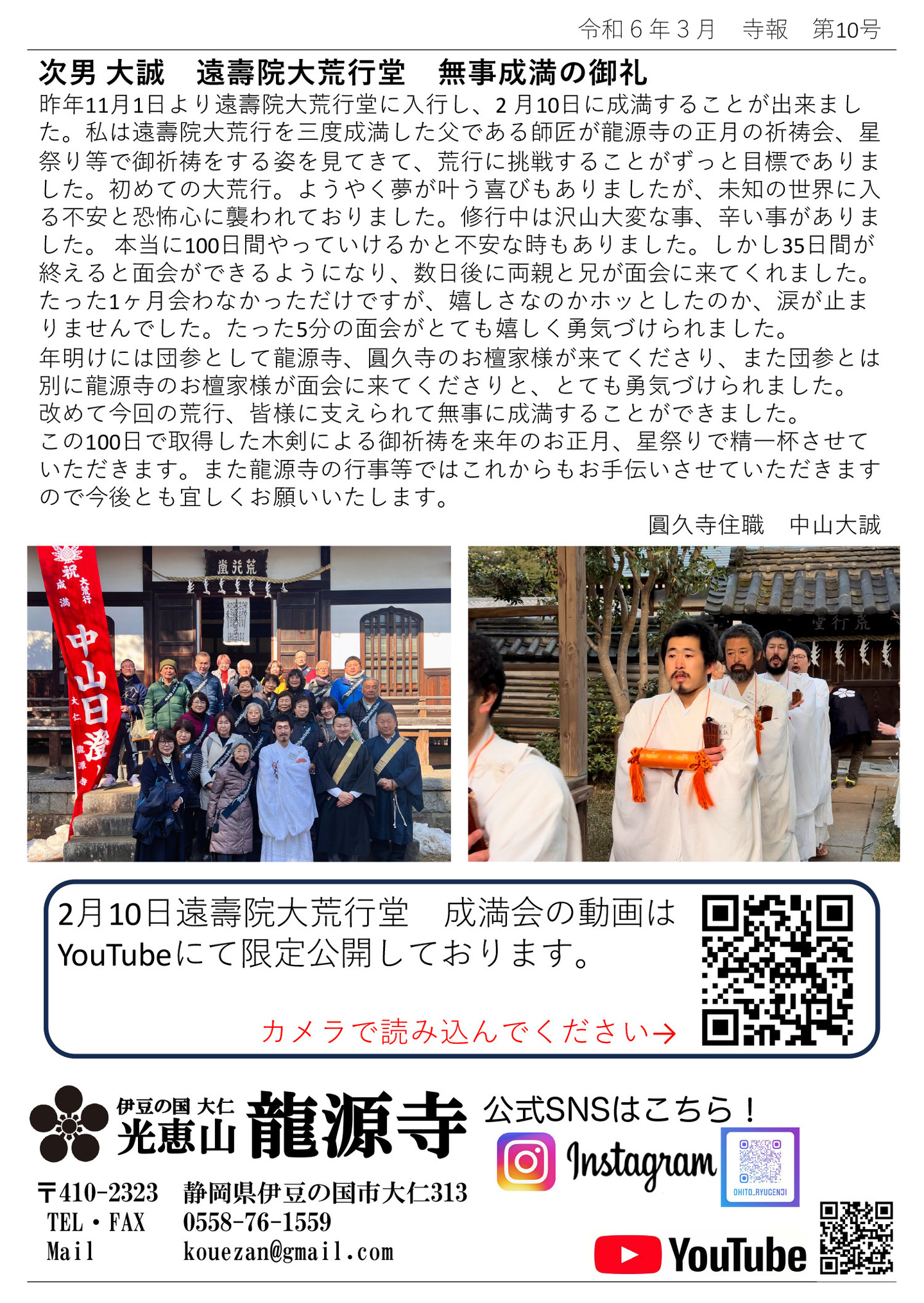 次男 大誠 遠壽院大荒行堂 無事成満の御礼 昨年11月1日より遠壽院大荒行堂に入行し、2 月10日に成満することが出来ました。 私は遠壽院大荒行を三度成満した父である師匠が龍源寺の正月の祈祷会、星祭り等で御祈祷をする姿を見てきて、荒行に挑戦することがずっと目標でありました。 初めての大荒行。ようやく夢が叶う喜びもありましたが、未知の世界に入る不安と恐怖心に襲われておりました。 修行中は沢山大変な事、辛い事がありました。 本当に100日間やっていけるかと不安な時もありました。 しかし35日間が終えると面会ができるようになり、数日後に両親と兄が面会に来てくれました。 たった1ヶ月会わなかっただけですが、嬉しさなのかホッとしたのか、涙が止まりませんでした。 たった5分の面会がとても嬉しく勇気づけられました。 年明けには団参として龍源寺、圓久寺のお檀家様が来てくださり、また団参とは別に龍源寺のお檀家様が面会に来てくださりと、とても勇気づけられました。 改めて今回の荒行、皆様に支えられて無事に成満することができました。 この100日で取得した木剣による御祈祷を来年のお正月、星祭りで精一杯させていただきます。 また龍源寺の行事等ではこれからもお手伝いさせていただきますので今後とも宜しくお願いいたします。 圓久寺住職 中山大誠 2月10日遠壽院大荒行堂 成満会の動画はYouTubeにて限定公開しております。 伊豆の国 大仁 光恵山 龍源寺