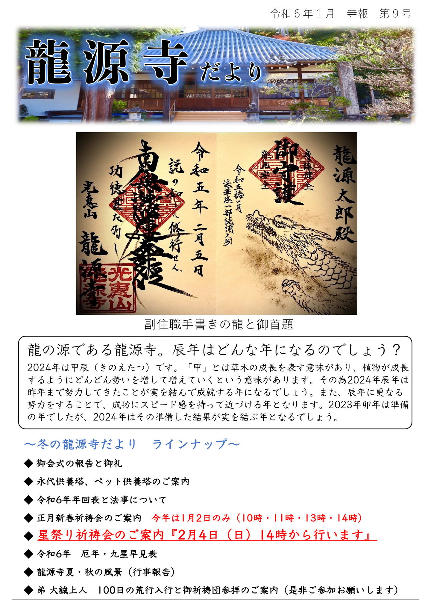 龍源寺だより 令和6年1月 寺報 第9号 写真は副住職手書きの龍と御首題 龍の源である龍源寺。辰年はどんな年になるのでしょう? 2024年は甲辰(きのえたつ)です。 「甲」とは草木の成長を表す意味があり、植物が成長するようにどんどん勢いを増して増えていくという意味があります。 その為2024年辰年は昨年まで努力してきたことが実を結んで成就する年になるでしょう。 また、辰年に更なる努力をすることで、成功にスピード感を持って近づける年となります。 2023年卯年は準備の年でしたが、2024年はその準備した結果が実を結ぶ年となるでしょう。 冬の龍源寺だより ラインナップ ◆御会式の報告と御礼 ◆永代供養塔、ペット供養塔のご案内 ◆令和6年年回表と法事について ◆正月新春祈祷会のご案内 今年は1月2日のみ(10時・11時・13時・14時) ◆星祭り祈祷会のご案内『2月4日(日)14時から行います』 ◆令和6年 厄年・九星早見表 ◆龍源寺夏・秋の風景(行事報告) ◆弟 大誠上人 100日の荒行入行と御祈祷団参拝のご案内(是非ご参加お願いします)