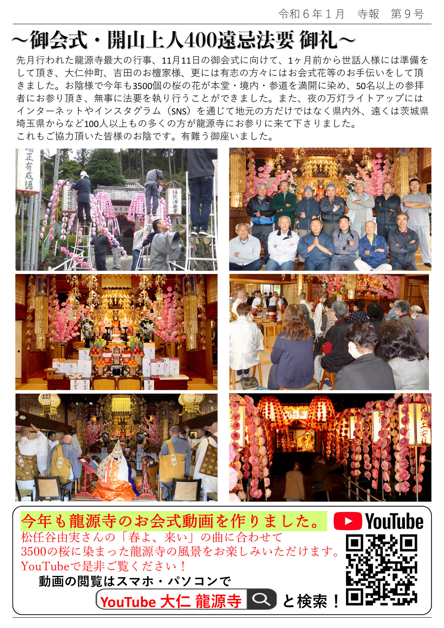 御会式・開山上人400遠忌法要 御礼 先月行われた龍源寺最大の行事、11月11日の御会式に向けて、1ヶ月前から世話人様には準備をして頂き、大仁仲町、吉田のお檀家様、更には有志の方々にはお会式花等のお手伝いをして頂きました。 お陰様で今年も3500個の桜の花が本堂・境内・参道を満開に染め、50名以上の参拝者にお参り頂き、無事に法要を執り行うことができました。 また、夜の万灯ライトアップにはインターネットやインスタグラム(SNS)を通じて地元の方だけではなく県内外、遠くは茨城県・埼玉県からなど100人以上もの多くの方が龍源寺にお参りに来て下さりました。 これもご協力頂いた皆様のお陰です。有難う御座いました。 今年も龍源寺のお会式動画を作りました。 松任谷由実さんの「春よ、来い」の曲に合わせて3500の桜に染まった龍源寺の風景をお楽しみいただけます。 YouTubeで是非ご覧ください! 動画の閲覧はスマホ・パソコンで YouTube 大仁 龍源寺 と検索!