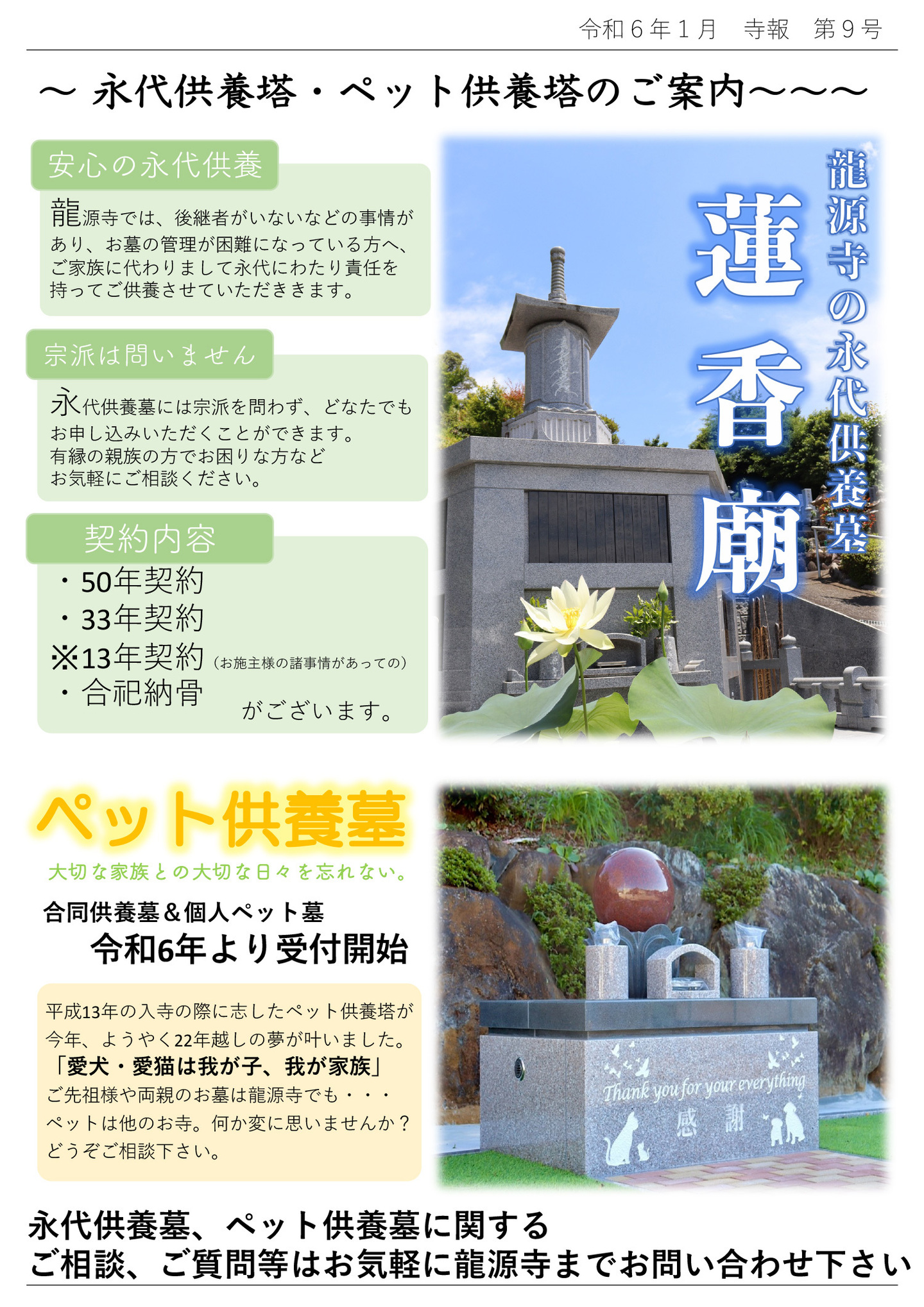 永代供養塔・ペット供養塔のご案内 龍源寺の永代供養墓蓮香廟 安心の永代供養 龍源寺では、後継者がいないなどの事情があり、お墓の管理が困難になっている方へ、ご家族に代わりまして永代にわたり責任を持ってご供養させていただききます。 宗派は問いません 永代供養墓には宗派を問わず、どなたでもお申し込みいただくことができます。 有縁の親族の方でお困りな方などお気軽にご相談ください。 契約内容 ・50年契約・33年契約※13年契約(お施主様の諸事情があっての)・合祀納骨 がございます。 ペット供養墓 大切な家族との大切な日々を忘れない。 合同供養墓&個人ペット墓 令和6年より受付開始 平成13年の入寺の際に志したペット供養塔が今年、ようやく22年越しの夢が叶いました。 「愛犬・愛猫は我が子、我が家族」ご先祖様や両親のお墓は龍源寺でも…ペットは他のお寺。 何か変に思いませんか?どうぞご相談下さい。 永代供養墓、ペット供養墓に関するご相談、ご質問等はお気軽に龍源寺までお問い合わせ下さい