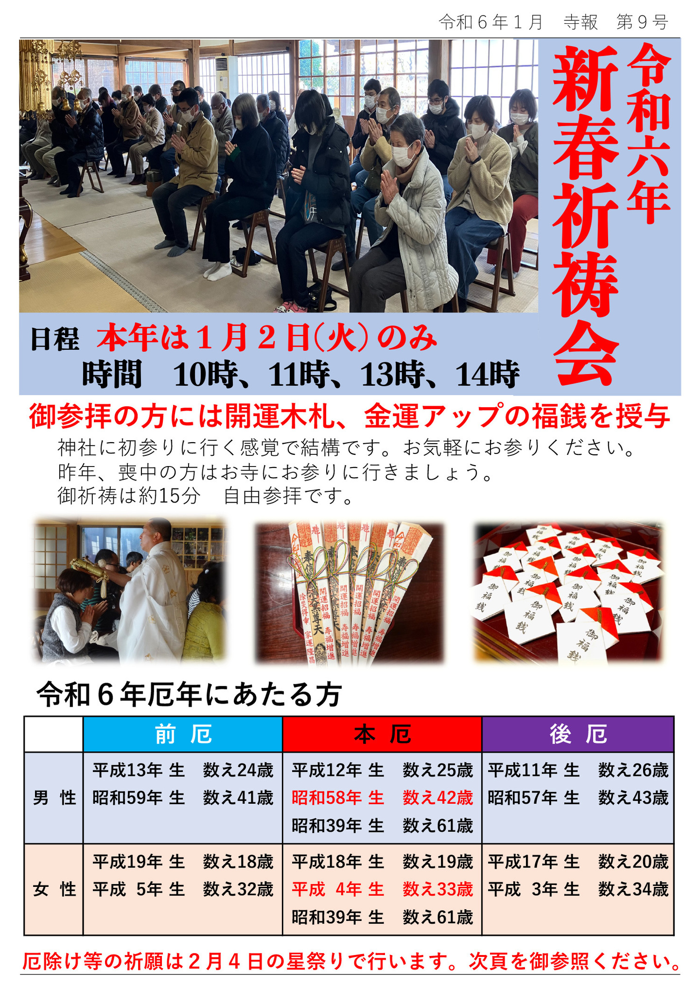 令和六年 新春祈祷会 日程 本年は1月2日(火)のみ 時間 10時、11時、13時、14時 御参拝の方には開運木札、金運アップの福銭を授与 神社に初参りに行く感覚で結構です。お気軽にお参りください。 昨年、喪中の方はお寺にお参りに行きましょう。 御祈祷は約15分 自由参拝です。 令和6年厄年にあたる方 男性 前厄 平成13年 生 数え24歳 昭和59年 生 数え41歳 本厄 平成12年 生 数え25歳 昭和58年 生 数え42歳 昭和39年 生 数え61歳 後厄 平成11年 生 数え26歳 昭和57年 生 数え43歳 女性 前厄 平成19年 生 数え18歳 平成 5年 生 数え32歳 本厄 平成18年 生 数え19歳 平成 4年 生 数え33歳 昭和39年 生 数え61歳 後厄 平成17年 生 数え20歳 平成 3年 生 数え34歳 厄除け等の祈願は2月4日の星祭りで行います。次頁を御参照ください。
